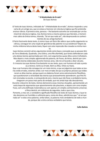 “ A Relatividade do Errado”
                                     De Isaac Asimov


O Texto de Isaac Asimov, intitulado de “ A Relatividade do errado”, Asimov responde a uma
  carta de um amigo seu, que se estava a licenciar em Literatura Inglesa que lhe pretendia
 ensinar ciência. Á primeira vista, pareceu – lhe bastante estranho ser ensinado por um ba-
  charel de Literatura inglesa, mas Asimov toma a mesma postura que Sócrates, o homem
  mais sábio da Grécia tomou, dizendo, “Só sei que nada sei”, não desprezando os conheci-
                                 mentos do seu amigo bacharel.
O facto fascinante deste texto, é como é que um físico tão sábio e que confia cegamente na
  ciência, consegue ter uma noção de ignorância tão patente na sua existência? Depois da
 minha milésima leitura deste texto, fiquei com esta impressão tão cravada na minha men-
                                               te.
Isaac Asimov constrói vários argumentos tendo como base a conceção que as pessoas têm
da Terra (Redonda, Quadrada, uma Esfera, uma Pêra Bartlett), que tantos defenderam cada
uma destas teorias apresentadas por mim, com argumentos quase ditos como irrefutáveis.
  Mas depois o mais simples aglomerado de palavras, de frases, de letras, destrói por com-
      pleto teorias elaboradas durante imensos anos, não me arriscando a dizer séculos.
 E é mesmo isso que Asimov frisa bastante no seu texto, que o ser humano vê tudo a preto
                  ou a branco. Certo ou Errado. Bom ou Mau. Cheio ou Vazio.
Que o ser humano não consegue ter um meio-termo, e que ao julgarmos que todas as teo-
rias estão erradas, estamos ainda a ser mais errados do que as próprias pessoas que elabo-
   raram as ditas teorias, porque quem as elaborou foram seres extremamente filosóficos,
  que questionaram a veracidade das teorias que provavelmente aprenderam, que lhes fo-
 ram ensinadas na escola, e começando do zero, mesmo que não fosse a verdadeira teoria,
      chegaram um passo mais perto da verdade, que nós ainda hoje não descobrimos.
Durante o decorrer do texto, Asimov demonstra essas mesmas situações, apresentando um
 vasto leque de argumentos que aparentemente são plausíveis, e depois com uma simples
frase, com uma definição matemática ou com apenas um simples conhecimento universal,
                 o físico destrói, em milésimos de segundos, tudo o que criou.
Portanto, a meu ver, o verdadeiro significado filosófico do texto de Isaac Asimov, é que to-
  dos devíamos ser humildes o suficiente para, como ele disse, admitirmos que “ só sei que
nada sei” e estas cinco palavras, serão talvez, as palavras mais verdadeiras de todo o mun-
                      do, porque são a única certeza verdadeira que temos.


                                                                               Sofia Batista
 