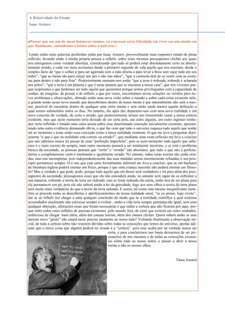 A Relatividade do Errado
Isaac Asimov



«Parece que em um de meus inúmeros ensaios, eu expressei certa felicidade em viver em um século em
que finalmente, entendemos o básico sobre o universo.»

 Lendo então estas palavras proferidas então por Isaac Asimov, provavelmente num (suposto) estado de plena
reflexão, levando então a minha própria pessoa a refletir, sobre estes mesmos pressupostos clichés aos quais
nos entregamos como verdade absoluta, considerando que tudo só poderá estar absolutamente certo ou absolu-
tamente errado, e cada vez mais aceitamos desde o primeiro segundo de vida aquilo que nos ensinam, desde o
simples facto de “que a colher é para ser agarrada com a mão direita e para levar a boca sem sujar tudo em seu
redor”, “que as meias são para calçar nos pés e não nas mãos”, “que a camisola têm de se vestir com as costu-
ras para dentro e não para fora”. Posteriormente ensinam-nos então “que a terra é redonda, redonda e achatada
nos pólos”, “que a terra é um planeta e que é neste planeta que se encontra a nossa casa”, que nós vivemos por-
que respiramos e que podemos ser tudo aquilo que quisermos porque somos privilegiados com a capacidade de
sonhar, de imaginar, de pensar e de refletir, e que por vezes, encontramos novas soluções ou versões para no-
vos problemas e observações, obtendo então uma nova visão sobre o mundo e sobre cada coisa existente nele,
o grande senão nesse novo mundo que descobrimos dentro da nossa mente é que naturalmente não será o mes-
mo, possível de encontrar dentro de qualquer uma outra mente e será então ainda menos aquela definição a
qual somos submetidos todos os dias. No entanto, dia após dia, deparamo-nos com uma nova realidade e um
novo conceito de verdade, de certo e errado, que posteriormente teriam nos transmitido como a única certeza
existente, mas que neste momento teria deixado de ser certa pois, um outro alguém, um outro ingénuo sonha-
dor, teria refletido e limado uma outra aresta sobre essa determinada conceção inicialmente existente, apresen-
tando uma outra evidência demasiado óbvia, o que faz com que todo o universo esqueça tudo aquilo que soube
até ao momento e tome então essa conceção como a única realidade existente. O que me leva a perguntar diari-
amente “o que é que na realidade está correto ou errado?”, que mediante uma vasta reflexão me leva a concluir
que nós sabemos nunca irá passar de uma “perfeição imperfeita”, pois se num momento tudo aquilo que sabe-
mos é o mais correto de sempre, num outro momento passará a ser totalmente incorreto, e ai está o problema
básico da sociedade, as pessoas pensam que “certo” e “errado” são absolutos; que tudo o que não é perfeita-
mente e completamente certo é totalmente e igualmente errado. No entanto, todas essas teorias não estão erra-
das, mas sim incompletas, pois independentemente das suas medidas serem enormemente refinadas o seu prin-
cípio permanece sempre. O é isto que está carta formalmente informal me leva a concluir, que se um bacharel
de literatura inglesa poderá ensinar um físico, porque é que uma criança inocente não poderá ensinar um filoso-
fo? Mas a verdade é que pode, pode, porque tudo aquilo que ela disser será verdadeiro e irá para além dos pres-
supostos da sociedade, pressupostos esses que ela não entenderá ainda, no entanto será capaz de os enfrentar a
sua maneira, voltando a teoria da terra ser redonda, mas se fosse redonda ela cairia, então terá de ser plana para
ela permanecer em pé, pois ela não saberá ainda a lei da gravidade, logo aos seus olhos a teoria da terra plana
será muito mais verdadeira do que a teoria da terra redonda. E assim, tal como esta mesma insignificante metá-
fora se procede todas as descobertas e aperfeiçoamentos da nossa realidade atual, “se eu penso, logo existo”,
dai se eu refletir irei chegar a uma qualquer conclusão de modo que se a realidade cientifica a qual estamos
acomodados atualmente não estivesse sempre a evoluir , então a vida teria sempre permanecido igual, sem uma
qualquer alteração, alterações essas que foram necessárias e que tenho a certeza que não ficaram por aqui, por-
que entre todos estes milhões de pessoas existentes pelo mundo fora, de certo que existirá um outro sonhador,
ambicioso de chegar mais além, além das catuais teorias, além dos catuais clichés. Quem saberá então se esse
mesmo novo “génio” não estará neste preciso momento ao nosso lado? Voltando finalmente a observação ini-
cial, de toda a certeza sobre não restarem dúvidas sobre todas as conceções que temos do universo, apenas adi-
anto que a única coisa que alguém poderá ter errado é a “certeza”, pois essa acaba por na verdade nunca ser
                                                      certa, e para concluirmos isso basta deixarmos de ser pri-
                                                      sioneiros de nos mesmos e de todas as conceções existen-
                                                      tes sobre tudo ao nosso redor, e passar a abrir a nossa
                                                      mente e não os nossos olhos.


                                                                                                   Tânia Amaral
 
