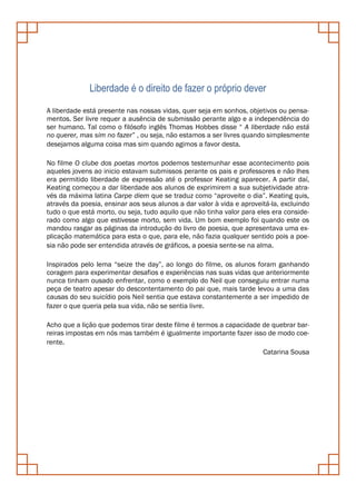 Liberdade é o direito de fazer o próprio dever
A liberdade está presente nas nossas vidas, quer seja em sonhos, objetivos ou pensa-
mentos. Ser livre requer a ausência de submissão perante algo e a independência do
ser humano. Tal como o filósofo inglês Thomas Hobbes disse “ A liberdade não está
no querer, mas sim no fazer” , ou seja, não estamos a ser livres quando simplesmente
desejamos alguma coisa mas sim quando agimos a favor desta.

No filme O clube dos poetas mortos podemos testemunhar esse acontecimento pois
aqueles jovens ao inicio estavam submissos perante os pais e professores e não lhes
era permitido liberdade de expressão até o professor Keating aparecer. A partir daí,
Keating começou a dar liberdade aos alunos de exprimirem a sua subjetividade atra-
vés da máxima latina Carpe diem que se traduz como “aproveite o dia”. Keating quis,
através da poesia, ensinar aos seus alunos a dar valor à vida e aproveitá-la, excluindo
tudo o que está morto, ou seja, tudo aquilo que não tinha valor para eles era conside-
rado como algo que estivesse morto, sem vida. Um bom exemplo foi quando este os
mandou rasgar as páginas da introdução do livro de poesia, que apresentava uma ex-
plicação matemática para esta o que, para ele, não fazia qualquer sentido pois a poe-
sia não pode ser entendida através de gráficos, a poesia sente-se na alma.

Inspirados pelo lema “seize the day”, ao longo do filme, os alunos foram ganhando
coragem para experimentar desafios e experiências nas suas vidas que anteriormente
nunca tinham ousado enfrentar, como o exemplo do Neil que conseguiu entrar numa
peça de teatro apesar do descontentamento do pai que, mais tarde levou a uma das
causas do seu suicídio pois Neil sentia que estava constantemente a ser impedido de
fazer o que queria pela sua vida, não se sentia livre.

Acho que a lição que podemos tirar deste filme é termos a capacidade de quebrar bar-
reiras impostas em nós mas também é igualmente importante fazer isso de modo coe-
rente.
                                                                     Catarina Sousa
 