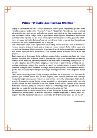 Filme “O Clube dos Poetas Mortos”

Depois do visionamento do filme “O Clube dos Poetas Mortos” pude compreender que este filme
retrata um colégio onde existe “Tradição”, “Honra”, “Disciplina”e “Excelência”, onde os alunos
são ensinados para que tenham profissões de grande importância e que lhes assegurassem um
bom rendimento. Neste colégio todos os professores eram rígidos e ensinavam a matéria aos
alunos de forma rigorosa, até que chega um novo professor ao colégio, Keating, que vinha substi-
tuir o professor de Inglês. Este professor ao contrário de todos os outros dava liberdade aos
alunos para que estes pudessem pensar por si próprios.
Com a expressão “Carpe Diem” (aproveita o dia), Keating ensinou-os a ver a vida de forma dife-
rente, e a avaliar as suas crenças, pois ao longo dos tempos o colégio tinha vindo a seguir uma
corrente de ideias que tinham como único objectivo a obtenção de bons resultados escolares dos
seus alunos, impedindo-os de serem livres, e de poderem pensar de forma criativa e por eles
próprios.
Deste modo, antes da chegada deste professor pouco ortodoxo ao colégio, os alunos não tinham
qualquer liberdade, pois só faziam o que os pais queriam. A partir do momento em que Keating
começou a dar-lhes aulas, os alunos passaram a ser mais livres, pois Keating encorajava-os a vi-
ver uma vida plena de sentimentos e emoções, a libertarem-se dos invisíveis grilhões das con-
venções sociais que o colégio lhes impunha, e a sentirem verdadeiramente a poesia. Para além
disso com a chegada deste professor ao colégio, houve a recriação do Clube dos Poetas Mortos,
que foi mais uma coisa importante para a alteração do comportamento e forma de pensar destes
alunos.
Deste modo com a chegada de Keating ao colégio, os alunos não só passaram a ter uma maior li-
berdade, por poderem pensar mais por eles próprios, como também ganharam mais confiança
neles próprios para conseguirem realizar os seus sonhos, e enfrentar os seus pais. Assim sendo,
a partir do momento em que Keating chegou ao colégio, os alunos puderam aprender com este
que eles deviam dar mais importância aos seus sonhos, às suas ideias, à poesia, e não a coisas
matérias e sem valor, como por exemplo os manuais, pois Keating pensava que os alunos deviam
de pensar por eles próprios e não seguirem simplesmente coisas escritas.
Em suma este filme pretende transmitir-nos a ideia de que nós devemos procurar viver a vida
intensamente, aproveitando-a ao máximo, procurando entender as paixões, os amores, sob o nos-
so ponto de vista, mas sempre de maneira examinada, isto é “Eliminando tudo o que não é vida”.



                                                                                 Cristiana Pinto
 