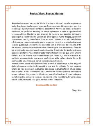Poetas Vivos, Poetas Mortos


 Poderia dizer que a expressão “Clube dos Poetas Mortos” se refere apenas ao
facto dos alunos declamarem poemas de pessoas que já morreram, mas isso
seria negar a profundidade simbólica deste filme. Através da poesia e dos ensi-
namentos do professor Keating, os alunos aprendem a viver e a gostar de vi-
ver, aprendem a libertar-se das amarras da mente e dos agentes opressores
que negam a sua liberdade. Deixam de olhar apenas numa direção, aprendem
a usar o seu pescoço metafísico. Estes estavam como mortos, não literalmente
e fisicamente mas moralmente, como podemos encontrar em vários textos de
Tolstoy, questão já anteriormente discutida com o professor de Filosofia. O fil-
me aborda os conceitos de liberdade e libertinagem mas também da falta de-
les, mostrando os extremos de cada situação. O suicídio de Neal mostra-nos
que para ele talvez fosse melhor estar morto fisicamente do que viver uma vi-
da falsa e vazia assente nos valores do seu pai. Talvez aí, a morte acabasse. Há
no filme uma constante busca pela essência da vida, pela essência do eu. Os
poemas são uma metáfora para a consciência do Homem.
 Poetas somos todos nós que choramos e rimos e desafiamos as leis da gravi-
dade tal como o conjunto de secretária que voa do telhado. Os que sugam o
tutano da vida e abraçam as árvores, pois talvez as árvores falem e haja poesia
dentro delas. A nossa vida talvez seja um enorme livro de poemas, onde escre-
vemos todos os dias, e que contém todos os estilos literários. E quem não pen-
sa, talvez esteja sempre a escrever no mesmo estilo monótono, ler uma página
ou um capítulo inteiro será igual. Poetas somos todos nós.

                           Quantos estão mortos?

                                                                     Tiago Silva
 
