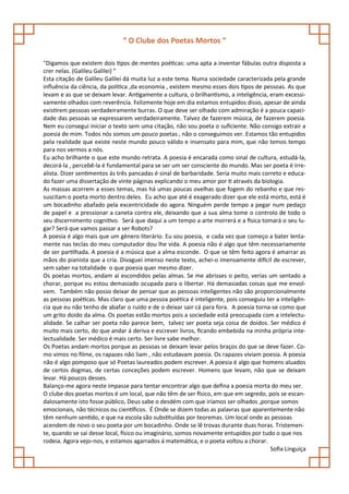 “ O Clube dos Poetas Mortos “

"Digamos que existem dois tipos de mentes poéticas: uma apta a inventar fábulas outra disposta a
crer nelas. (Galileu Galilei) “
Esta citação de Galileu Galilei dá muita luz a este tema. Numa sociedade caracterizada pela grande
influência da ciência, da política ,da economia , existem mesmo esses dois tipos de pessoas. As que
levam e as que se deixam levar. Antigamente a cultura, o brilhantismo, a inteligência, eram excessi-
vamente olhados com reverência. Felizmente hoje em dia estamos entupidos disso, apesar de ainda
existirem pessoas verdadeiramente burras. O que deve ser olhado com admiração é a pouca capaci-
dade das pessoas se expressarem verdadeiramente. Talvez de fazerem música, de fazerem poesia.
Nem eu consegui iniciar o texto sem uma citação, não sou poeta o suficiente. Não consigo extrair a
poesia de mim. Todos nós somos um pouco poetas , não o conseguimos ver. Estamos tão entupidos
pela realidade que existe neste mundo pouco válido e insensato para mim, que não temos tempo
para nos vermos a nós.
Eu acho brilhante o que este mundo retrata. A poesia é encarada como sinal de cultura, estudá-la,
decorá-la , percebê-la é fundamental para se ser um ser consciente do mundo. Mas ser poeta é irre-
alista. Dizer sentimentos ás três pancadas é sinal de barbaridade. Seria muito mais correto e educa-
do fazer uma dissertação de vinte páginas explicando o meu amor por ti através da biologia.
As massas acorrem a esses temas, mas há umas poucas ovelhas que fogem do rebanho e que res-
suscitam o poeta morto dentro deles. Eu acho que até é exagerado dizer que ele está morto, está é
um bocadinho abafado pela excentricidade do agora. Ninguém perde tempo a pegar num pedaço
de papel e a pressionar a caneta contra ele, deixando que a sua alma tome o controlo de todo o
seu discernimento cognitivo. Será que daqui a um tempo a arte morrerá e a física tomará o seu lu-
gar? Será que vamos passar a ser Robots?
A poesia é algo mais que um género literário. Eu sou poesia, e cada vez que começo a bater lenta-
mente nas teclas do meu computador dou lhe vida. A poesia não é algo que têm necessariamente
de ser partilhada. A poesia é a música que a alma esconde. O que se têm feito agora é amarrar as
mãos do pianista que a cria. Divaguei imenso neste texto, achei-o imensamente difícil de escrever,
sem saber na totalidade o que poesia quer mesmo dizer.
Os poetas mortos, andam aí escondidos pelas almas. Se me abrisses o peito, verias um sentado a
chorar, porque eu estou demasiado ocupada para o libertar. Há demasiadas coisas que me envol-
vem. Também não posso deixar de pensar que as pessoas inteligentes não são proporcionalmente
as pessoas poéticas. Mas claro que uma pessoa poética é inteligente, pois conseguiu ter a inteligên-
cia que eu não tenho de abafar o ruído e de o deixar sair cá para fora. A poesia torna-se como que
um grito doido da alma. Os poetas estão mortos pois a sociedade está preocupada com a intelectu-
alidade. Se calhar ser poeta não parece bem, talvez ser poeta seja coisa de doidos. Ser médico é
muito mais certo, do que andar á deriva e escrever livros, ficando embebida na minha própria inte-
lectualidade. Ser médico é mais certo. Ser livre sabe melhor.
Os Poetas andam mortos porque as pessoas se deixam levar pelos braços do que se deve fazer. Co-
mo vimos no filme, os rapazes não liam , não estudavam poesia. Os rapazes viviam poesia. A poesia
não é algo pomposo que só Poetas laureados podem escrever. A poesia é algo que homens aluados
de certos dogmas, de certas conceções podem escrever. Homens que levam, não que se deixam
levar. Há poucos desses.
Balanço-me agora neste impasse para tentar encontrar algo que defina a poesia morta do meu ser.
O clube dos poetas mortos é um local, que não têm de ser físico, em que em segredo, pois se escan-
dalosamente isto fosse público, Deus sabe o desdém com que iríamos ser olhados ,porque somos
emocionais, não técnicos ou científicos. É Onde se dizem todas as palavras que aparentemente não
têm nenhum sentido, e que na escola são substituídas por teoremas. Um local onde as pessoas
acendem de novo o seu poeta por um bocadinho. Onde se lê trovas durante duas horas. Tristemen-
te, quando se sai desse local, físico ou imaginário, somos novamente entupidos por tudo o que nos
rodeia. Agora vejo-nos, e estamos agarrados á matemática, e o poeta voltou a chorar.
                                                                                       Sofia Linguíça
 
