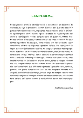 ...CARPE DIEM...

No colégio onde o filme é retratado venera-se a quantidade em desprimor da
qualidade, ou seja, os professores ensinam os alunos para que estes possam ir
para as melhores universidades, impingindo-lhes as matérias e não os ensinan-
do a pensar por si. O filme ilustra a rigidez e a retidão das regras impostas aos
alunos e á consequente rebeldia por parte deles em quebrá-las. O filme mos-
tra-nos também as relações pais-filhos em que os filhos abdicavam dos seus
sonhos seguindo os dos seus pais, como sucedeu com Neil que queria seguir
uma carreira artística e o sei pai não o permitia. Neil não teve a coragem de se
impor, acabando por cometer o suicídio. No colégio, o professor Keating expli-
cava a matéria de um modo completamente diferente, motivava os alunos, in-
centivava-os a falar, a intervir, a pensar e deixava-os correr riscos pois confiava
neles. A expulsão de Keating não conseguiu deter as suas lições e ideias, estes
encontravam-se nos corações dos próprios alunos, sendo isso depois refletido
nos seus comportamentos no final do filme. Houve uma expressão do profes-
sor, cito “Carpe Diem” que tem como significado “aproveita o dia”, com isto,
permitiu com que os alunos vissem a vida de uma perspetiva diferente, mais
alargada, avaliassem as suas crenças, pois ao longo dos tempos a escola tinha
como único objetivo a obtenção de bons resultados académicos, criando uma
forte barreira para serem criativos e de usufruírem de um pensamento pró-
prio.


                                                           Ana Rita Namura da Silva
 