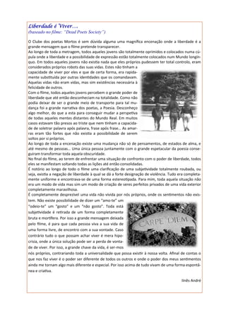 Liberdade é Viver….
(baseado no filme: “Dead Poets Society”)

O Clube dos poetas Mortos é sem dúvida alguma uma magnífica encenação onde a liberdade é a
grande mensagem que o filme pretende transparecer.
Ao longo de toda a metragem, todos aqueles jovens são totalmente oprimidos e colocados numa cú-
pula onde a liberdade e a possibilidade de expressão estão totalmente colocados num Mundo longín-
quo. Em todos aqueles jovens não existia nada que eles próprios pudessem ter total controlo, eram
considerados próprios robots das suas vidas. Estes não tinham a
capacidade de viver por eles e que de certa forma, era rapida-
mente substituída por outras identidades que os comandavam.
Aquelas vidas não eram vidas, mas sim existências necessária à
felicidade de outros.
Com o filme, todos aqueles jovens percebem o grande poder de
liberdade que até então desconheciam na totalidade. Como não
podia deixar de ser o grande meio de transporte para tal mu-
dança foi a grande narrativa dos poetas, a Poesia. Desconheço
algo melhor, do que a esta para conseguir mudar a perspetiva
de todas aqueles mentes distantes do Mundo Real. Em muitos
casos estavam tão presos ao triste que nem tinham a capacida-
de de soletrar palavra após palavra, frase após frase… As amar-
ras eram tão fortes que não existia a possibilidade de serem
soltos por si próprios.
Ao longo de toda a encenação existe uma mudança não só de pensamentos, de estados de alma, e
até mesmo de pessoas… Uma única pessoa juntamente com o grande espetacular da poesia conse-
guiram transformar toda aquela obscuridade.
No final do filme, ao terem de enfrentar uma situação de confronto com o poder de liberdade, todos
eles se manifestam soltando todas as lições até então consolidadas.
É notório ao longo de todo o filme uma clarificação de uma subjetividade totalmente roubada, ou
seja, existia a negação de liberdade à qual se dá a forte designação de violência. Tudo era completa-
mente uniforme e encontrava-se de uma forma estereotipada. Para mim, toda aquela situação não
era um modo de vida mas sim um modo de criação de seres perfeitos privados de uma vida exterior
completamente maravilhosa.
É completamente desprezível uma vida não vivida por nós próprios, onde os sentimentos não exis-
tem. Não existe possibilidade de dizer um “amo-te” um
“odeio-te” um “gosto” e um “não gosto”. Toda está
subjetividade é retirada de um forma completamente
bruta e mortífera. Por isso a grande mensagem deixada
pelo filme, é para que cada pessoa viva a sua vida de
uma forma livre, de encontro com a sua vontade. Caso
contrário tudo o que possam achar viver é mera hipo-
crisia, onde a única solução pode ser a perda de vonta-
de de viver. Por isso, a grande chave da vida, é ser-mos
nós próprios, contrariando toda a universalidade que possa existir à nossa volta. Afinal de contas o
que nos faz viver é o poder ser diferente de todos os outros e onde o poder dos meus sentimentos
ainda me tornam algo mais diferente e especial. Por isso acima de tudo vivam de uma forma espontâ-
nea e criativa.

                                                                                         IInês André
 