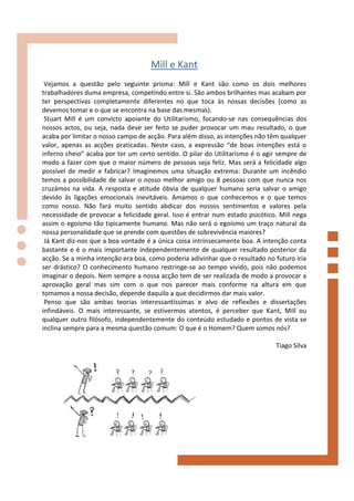 Mill e Kant
 Vejamos a questão pelo seguinte prisma: Mill e Kant são como os dois melhores
trabalhadores duma empresa, competindo entre si. São ambos brilhantes mas acabam por
ter perspectivas completamente diferentes no que toca às nossas decisões (como as
devemos tomar e o que se encontra na base das mesmas).
 Stuart Mill é um convicto apoiante do Utilitarismo, focando-se nas consequências dos
nossos actos, ou seja, nada deve ser feito se puder provocar um mau resultado, o que
acaba por limitar o nosso campo de acção. Para além disso, as intenções não têm qualquer
valor, apenas as acções praticadas. Neste caso, a expressão “de boas intenções está o
inferno cheio” acaba por ter um certo sentido. O pilar do Utilitarismo é o agir sempre de
modo a fazer com que o maior número de pessoas seja feliz. Mas será a felicidade algo
possível de medir e fabricar? Imaginemos uma situação extrema: Durante um incêndio
temos a possibilidade de salvar o nosso melhor amigo ou 8 pessoas com que nunca nos
cruzámos na vida. A resposta e atitude óbvia de qualquer humano seria salvar o amigo
devido às ligações emocionais inevitáveis. Amamos o que conhecemos e o que temos
como nosso. Não fará muito sentido abdicar dos nossos sentimentos e valores pela
necessidade de provocar a felicidade geral. Isso é entrar num estado psicótico. Mill nega
assim o egoísmo tão tipicamente humano. Mas não será o egoísmo um traço natural da
nossa personalidade que se prende com questões de sobrevivência maiores?
 Já Kant diz-nos que a boa vontade é a única coisa intrinsecamente boa. A intenção conta
bastante e é o mais importante independentemente de qualquer resultado posterior da
acção. Se a minha intenção era boa, como poderia adivinhar que o resultado no futuro iria
ser drástico? O conhecimento humano restringe-se ao tempo vivido, pois não podemos
imaginar o depois. Nem sempre a nossa acção tem de ser realizada de modo a provocar a
aprovação geral mas sim com o que nos parecer mais conforme na altura em que
tomamos a nossa decisão, depende daquilo a que decidirmos dar mais valor.
 Penso que são ambas teorias interessantíssimas e alvo de reflexões e dissertações
infindáveis. O mais interessante, se estivermos atentos, é perceber que Kant, Mill ou
qualquer outro filósofo, independentemente do conteúdo estudado e pontos de vista se
inclina sempre para a mesma questão comum: O que é o Homem? Quem somos nós?

                                                                              Tiago Silva
 