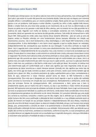 Diferenças entre Kant e Mill

À medida que o tempo passa e eu me perco cada vez mais entre os meus pensamentos, mais certezas ganho de
que tudo o que existe no mundo não passa de uma constante dúvida. Cada vez mais me deparo com inúmeras
soluções difíceis e contraditórias para um mesmo problema simples. Neste ponto em que me encontro, tudo
passou a ser um problema, tudo passou a conter dúvidas, e quando me refiro a tudo, englobo tudo mesmo.
Desde o simples facto de uma mesa estar parada ou em movimento, de eu ser livre ou determinada ou até
mesmo ao ponto de eu ter passado a vida toda de olhos abertos, sem no entanto ter-me sido permitido ver a
essência de nada. Pegando num molho de dúvidas e contradições existentes em mim, fortaleço-as ainda
novamente, desta vez apoiando-me nas teorias de dois grandes senhores. Falo então de Immanuel Kant e John
Stuart Mill. Debruçando-me então sobre duas teorias éticas bastante diferentes , pois tal como já seria de
esperar ambos os filosofos referidos em cima fundamentam teorias bastante diferentes em relação aos
mesmissimos assuntos. Isto é Kant fundamenta a ética deontológica, e John Stuart Mill fundamenta a ética
consequencialista. A ética deontológica é uma teoria moral segundo a qual as acções devem ser realizadas,
independentemente das consequências que resultem da sua realização. É uma ética centrada na noção do
dever. Isto é, segundo kant a boa vontade é a única coisa absolutamente boa. Isto é, independentemente das
consequências e independentemente de nos prejudicar-mos a nós mesmos e à maioria da socieadade que nos
rodeia. O nosso dever é o nosso dever, e este encontra-se acima de tudo o resto, visto que o nosso dever é único
e inegociável. No entanto, Kant adiciona ainda uma famosa distinção as nossas ações, visto que segundo ele, nós
poderemos agir não somente por dever mas também poderemos agir em conformidade com o dever, isto é, se
realizar-mos uma ação simplesmente por saber-mos que essa é a ação correta , que essa é a ação que devemos
fazer e nada mais nos condiciona a não fazê-la, então esta é uma ação por dever. No entanto, se realizar-mos
uma determinada ação em conformidade com o dever esta significa que mais importante ainda do que o
cumprimento do dever encontra-se o nosso interesse pessoal. Contudo isto não significa que neste tipo de
ações, nós iremos agir de modo contrário ao dever, antes pelo contrário, nestes casos iremos também agir de
acordo com o dever sim. Mas, no entanto precisamis de razões suplementares para o fazer, nomeadamente o
facto de aqui, colocar-mos o nosso interesse pessoal acima do dever. Já Mill fundamenta a ética
consequencialista. Ética esta que é designada por uma teoria moral segundo a qual as acções são avaliadas
como correctas ou incorrectas em virtude das suas consequências. Nomeadamente o utilitarismo, sendo esta
uma das principais formas de consequencialismo. Mill, contrariamente a Kant, pensa que o bem é,
simplesmente aquele, que se revela mais útil à maioria, ou seja o que beneficia o maior número de pessoas
possível. Mill apresenta como princípio da utilidade o princípio da maior felicidade. Assim o agir será eticamente
correcto se proporcionam felicidade ou ausência de sofrimento, sendo deste modo considerados menos éticos
os comportamentos geradores de sofrimento ou de menos felicidade. Em suma,Kant defendia que uma acção
era correcta ou incorrecta, consoante a máxima que lhe deu origem, isto é, defende que os juízos morais da
acção humana não têm como justificação a obtenção de bons resultados ou a sua utilidade avaliando assim as
acções do Homem em função do seu princípio implícito e independentemente dos seus efeitos, tratando-se
assim de uma ética do dever na qual o dever se eleva em relação à felicidade, ao que o ser humano nem sempre
deseja, pois, primeiramente o conceito de dever e só posteriormente o conceito de bem, de felicidade não
tendo justificação a obtenção de bons resultados ou a sua utilidade. Contrariamente a Mill, que defende que as
acções são corretas ou incorrectas, aceitáveis ou inaceitáveis, conforme os seus fins, as suas consequências, pois
as acções deveram ser julgadas de acordo com os resultados que é esperado alcançarem, visto que a felicidade e
o nosso bem-estar pessoal é a finalidade de todas as nossas ações.



                                                                                                    Tânia Amaral
 