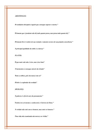 ARISTÓTELES:




O
" verdadeiro discípulo é aquele que consegue superar o mestre."




O
" homem que é prudente não diz tudo quanto pensa, mas pensa tudo quanto diz."




O
" homem livre é senhor de sua vontade e somente escravo de sua própria consciência."



A
" principal qualidade do estilo é a clareza."



PLATÃO:



O
" que mais vale não é viver, mas viver bem"
                                          .



A
" harmonia se consegue através da virtude"
                                         .



T
" eme a velhice, pois ela nunca vem só"
                                      .



O
" belo é o esplendor da verdade"
                               .



SÓCRATES:



A
" palavra é o fio de ouro do pensamento."



C
" onhece-te a ti mesmo e conhecerás o Universo de Deus."



A
" verdade não está com os homens, mas entre os homens."



U
" ma vida não examinada não merece ser vivida."
 