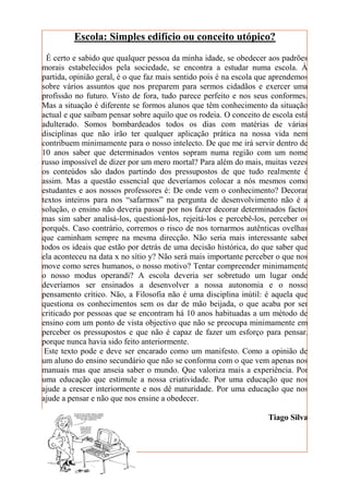 Escola: Simples edifício ou conceito utópico?
 É certo e sabido que qualquer pessoa da minha idade, se obedecer aos padrões
morais estabelecidos pela sociedade, se encontra a estudar numa escola. À
partida, opinião geral, é o que faz mais sentido pois é na escola que aprendemos
sobre vários assuntos que nos preparem para sermos cidadãos e exercer uma
profissão no futuro. Visto de fora, tudo parece perfeito e nos seus conformes.
Mas a situação é diferente se formos alunos que têm conhecimento da situação
actual e que saibam pensar sobre aquilo que os rodeia. O conceito de escola está
adulterado. Somos bombardeados todos os dias com matérias de várias
disciplinas que não irão ter qualquer aplicação prática na nossa vida nem
contribuem minimamente para o nosso intelecto. De que me irá servir dentro de
10 anos saber que determinados ventos sopram numa região com um nome
russo impossível de dizer por um mero mortal? Para além do mais, muitas vezes
os conteúdos são dados partindo dos pressupostos de que tudo realmente é
assim. Mas a questão essencial que deveríamos colocar a nós mesmos como
estudantes e aos nossos professores é: De onde vem o conhecimento? Decorar
textos inteiros para nos “safarmos” na pergunta de desenvolvimento não é a
solução, o ensino não deveria passar por nos fazer decorar determinados factos
mas sim saber analisá-los, questioná-los, rejeitá-los e percebê-los, perceber os
porquês. Caso contrário, corremos o risco de nos tornarmos autênticas ovelhas
que caminham sempre na mesma direcção. Não seria mais interessante saber
todos os ideais que estão por detrás de uma decisão histórica, do que saber que
ela aconteceu na data x no sítio y? Não será mais importante perceber o que nos
move como seres humanos, o nosso motivo? Tentar compreender minimamente
o nosso modus operandi? A escola deveria ser sobretudo um lugar onde
deveríamos ser ensinados a desenvolver a nossa autonomia e o nosso
pensamento crítico. Não, a Filosofia não é uma disciplina inútil: é aquela que
questiona os conhecimentos sem os dar de mão beijada, o que acaba por ser
criticado por pessoas que se encontram há 10 anos habituadas a um método de
ensino com um ponto de vista objectivo que não se preocupa minimamente em
perceber os pressupostos e que não é capaz de fazer um esforço para pensar,
porque nunca havia sido feito anteriormente.
 Este texto pode e deve ser encarado como um manifesto. Como a opinião de
um aluno do ensino secundário que não se conforma com o que vem apenas nos
manuais mas que anseia saber o mundo. Que valoriza mais a experiência. Por
uma educação que estimule a nossa criatividade. Por uma educação que nos
ajude a crescer interiormente e nos dê maturidade. Por uma educação que nos
ajude a pensar e não que nos ensine a obedecer.

                                                                    Tiago Silva
 