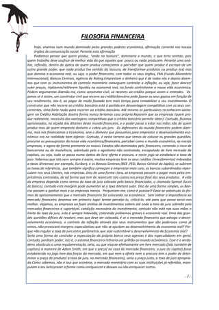 FILOSOFIA FINANCEIRA
      Hoje, vivemos num mundo dominado pelos grandes poderes económico, afirmação corrente nos nossos
      órgãos de comunicação social. Perante esta afirmação
      Podíamos pensar que quem produz, “anda na lavoura”, dominaria o mundo, o que teria sentido, pois
quem trabalha deve usufruir de melhor vida do que aqueles que pouco ou nada produzem. Perante uma aná-
lise, reflexão, dentro da óptica de quem produz começamos a perceber que quem produz é escravo de um
outro grande poder, que nada produz (no sentido da lavoura, de transformar produtos ou produzi-los) mas
que domina a economia real, ou seja, o poder financeiro, com todos os seus órgãos, FMI (Fundo Monetário
Internacional), Bancos Centrais, Agência de Rating.Emprestam o dinheiro que é de todos nós e depois dizem-
nos que com os instrumentos de controlo monetário conseguem controlar a inflação, ou seja, fazer descer/
subir preços, injetarem/retirarem liquidez na economia real, no fundo controlarem a nossa vida economica.
Podem argumentar dizendo-me, como construtor civil, só recorres ao crédito porque assim o entendes. Ve-
jamos se é assim, um construtor civil que recorre ao crédito bancário pode fasear os seus gastos em função do
seu rendimento, isto é, ao pagar de modo faseado tem mais tempo para rentabilizar o seu investimento. O
construtor que não recorre ao crédito bancário está à partida em desvantagem competitiva com os seus con-
correntes. Uma forte razão para recorrer ao crédito bancário. Até mesmo os particulares reconhecem vanta-
gem no Crédito Habitação doutra forma nunca teríamos casa própria.Reparem que as empresas (quem pro-
duz realmente, necessita das vantagens competitivas que o crédito bancário permite obter). Contudo, ficamos
aprisionados, na alçada dos ditames deste mundo financeiro, e o poder passa a estar nas mãos não de quem
produz mas de quem empresta dinheiro e cobra um juro. Os defensores do mundo financeiro podem dizer-
me, mas nós financiamos a Economia, sem o dinheiro que possuímos para emprestar o desenvolvimento eco-
nómico era na realidade bem inferior. Contudo, é neste terreno que temos de colocar as grandes questões,
procurar os pressupostos da nossa vida económica/financeira, perceber como o mundo económico, as nossas
empresas, e agora de forma premente os nossos Estados são dominados pelo financeiro, correndo o risco de
bancarrota ou de insolvência, sobretudo pelo o agiotismo não controlado, encapotado de livre mercado de
capitais, ou seja, tudo se passa numa óptica da livre oferta e procura, e neste jogo se estabelece a taxa de
juro. Sabemos que isto nem sempre é assim, muitas empresas tem os seus créditos (investimentos) indexados
a taxas diretoras( por exemplo, Euribor), e os Bancos Centrais (BCE ,FED, Banco Central do Japão), se subirem
as taxas de referência, que também significa começam a emprestar mais caro, os bancos subordinados reper-
cutem nos seus clientes, nas empresas. Dito de uma forma clara, as empresas passam a pagar mais pelos em-
préstimos contraídos, de tal forma que tem de repercutir tais custos nos preço final dos seus produtos. A vida
da empresa depende como vemos da taxa de juro cobrada pelo banco financiador, o chamado Spread (lucro
do banco), contudo esta margem pode aumentar se a taxa diretora subir. Dito de uma forma simples, os Ban-
cos passam a ganhar mais e as empresas menos. Perguntam-me, como é possível? Deve-se sobretudo ás for-
mas de aprisionamento que o mercado financeiro foi colocando no económico. Sem retirar a importância ao
mercado financeiro devemos em primeiro lugar tentar percebe-lo, criticá-lo, até para que possa servir-nos
melhor. Vejamos, as empresas ao fazer análise de investimentos sabem até onde a taxa de juro cobrada pelo
mercados financeiros é suportável, condição necessária do investimento, contudo não está nas suas mãos o
limite da taxa de juro, esta é sempre indexada, colocando problemas graves à economia real. Uma das gran-
des questões difíceis de resolver, mas que deve ser colocada, é se o mercado financeiro que advoga o desen-
volvimento económico, o controlo da inflação através dos seus instrumentos que são poderosos como já
vimos, não provocará margens especulativas que não se ajustam ao desenvolvimento da economia real? Por-
que não regular a taxa de juro entre parâmetros que seja sustentável o desenvolvimento da Economia real?
Seria uma forma de controlar a especulação da própria banca seus agentes e dos especuladores em geral,
contudo, perdiam poder, isto é, o sistema financeiro retiraria um grilhão ao mundo económico. Esse é o verda-
deiro obstáculo a uma regulamentação séria, ou que visasse efetivamente um livre mercado (falo também de
capitais) à maneira de Adam Smith, em que o preço( no caso do mercado financeiro, o juro do capital) fosse
estabelecido no jogo livre das forças do mercado, em que nem a oferta nem a procura tem o poder de deter-
minar o preço do produto( a taxa de juro, no mercado financeiro), seria o preço justo, a taxa de juro apropria-
da.Como sabemos, não é isso que acontece, o mercado monetário com as suas instituições já referidas, mani-
pulam a seu belo prazer a forma como enriquecem e deixam ou não enriquecer outros.

                                                                                                          …/...
 