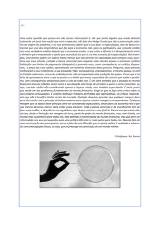 …/...



Uma outra questão que parece-me não menos interessante é, até que ponto alguém que vende dinheiro
(cobrando um juro) tem noção que está a especular, não falo dos Hedge Funds( que são a potenciação máxi-
ma da origem do problema, e os seus promotores sabem qual a sua base- a especulação), mas da Banca Co-
mercial que vive dos empréstimos que faz para a Economia real, para os particulares, que concede crédito
sem uma verdadeira análise daquilo que a economia produz, o que estou a afirmar é o desajustamento entre
o dinheiro que é emprestado e aquilo que se produz( isto por si, no meu conceito já é especulação). Dois exem-
plos, uma família aufere um salário médio mensal que não permite ter capacidade para comprar casa, acon-
tecia nos anos oitenta, contudo a banca comercial para angariar mais clientes passou a promover créditos
habitação com limites de pagamento (alargados) a quarenta anos, como consequência, os créditos dispara-
ram, o preço das casa sobem, aproveitando um aumento distorcido desta procura. Pergunto, essas pessoas
melhoraram o seu rendimento, a sua produção? Não. Consequência, endividamento. O mesmo passou-se com
os Estados soberanos, crescente endividamento, não acompanhado pela produção dos países. Penso que é na
falta de ajustamento entre o que se produz e a dívida que temos capacidade de contrair que reside o proble-
ma, com consequências desastrosas para a vida de todos nós. É um claro exemplo que a atuação do mundo
financeiro provoca inflação, assim como a sua atuação está longe de perceber a quem e como emprestar, ou
seja, concede crédito não considerando apenas a riqueza criada, mas também especulando. É neste ponto
que reside um dos problemas fundamentais do mundo financeiro. Exige-se que se faça uma crítica sobre os
seus próprios pressupostos. É urgente distinguir margens permitidas das especulativas. Os críticos responde-
ram que não é benéfico limitar as leis do mercado. Contudo, devemos perceber que qualquer margem deve
estar de acordo com o princípio do balanceamento entre riqueza criada e margens correspondentes. Qualquer
margem que se afasta deste princípio deve ser considerada especulativa, destruidora da economia real e por
isso mesmo devemos intervir para evitar essas margens. Toda a banca comercial e de investimento tem de
fazer essa análise, e deverão ser os reguladores que devem mostrar como fazê-lo. Parece-me que existe obs-
táculos, desde a limitação das margens de lucro, perda de poder do mundo financeiro, mas, sem dúvida, um
mundo mais sustentável para todos nós. Não defendo a exterminação do mundo financeiro, mas que deve ser
reformulado nos seus pressupostos para uma prática diferentes e mais justas para todos nós. Quando falo de
uma estruturação dos pressupostos, estou a falar de uma Filosofia que se ajuste melhor à realidade e sobretu-
do com preocupações éticas, ou seja, que se preocupe na construção de um mundo melhor.


                                                                                      O Professor: Rui Santos
 