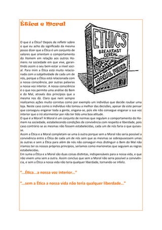 Ética e Moral


O que é a Ética? Depois de refletir sobre
o que eu acho do significado da mesma
posso dizer que a Ética é um conjunto de
valores que orientam o comportamento
do Homem em relação aos outros Ho-
mens na sociedade em que vive, garan-
tindo assim o seu bem-estar a nível soci-
al. Para mim a Ética está muito relacio-
nada com a subjetividade de cada um de
nós, porque a Ética está relacionada com
a nossa consciência, por outras palavras
a nossa voz interior. A nossa consciência
é o que nos permite uma análise do Bem
e do Mal, através dos princípios que a
mesma nos dá. Claro que nem sempre
realizamos ações muito corretas como por exemplo um indivíduo que decide roubar uma
loja. Neste caso como o indivíduo não tomou a melhor das decisões, apesar de este pensar
que conseguiu enganar toda a gente, engana-se, pois ele não consegue enganar a sua voz
interior que o irá atormentar por não ter tido uma boa atitude.
O que é a Moral? A Moral é um conjunto de normas que regulam o comportamento do Ho-
mem na sociedade, estabelecendo condições de convivência com respeito e liberdade, pois
caso contrário se as mesmas não fossem estabelecidas, cada um de nós faria o que quises-
se.
Assim a Ética e a Moral completam-se uma à outra porque sem a Moral não seria possível a
convivência entre a Ética de cada um de nós sem que as mesmas se sobrepusessem umas
às outras e sem a Ética para além de nós não conseguir-mos distinguir o Bem do Mal não
iríamos ter os nossos próprios princípios, seríamos como marionetas que seguiam as regras
estabelecidas.
Em suma a Ética e a Moral são duas coisas distintas, indispensáveis para a nossa vida, e que
não vivem uma sem a outra. Assim concluo que sem a Moral não seria possível a convivên-
cia, e sem a Ética a nossa vida não teria qualquer liberdade, tornando-se infeliz.


“...Ética...a nossa voz interior…”

“...sem a Ética a nossa vida não teria qualquer liberdade…”
 