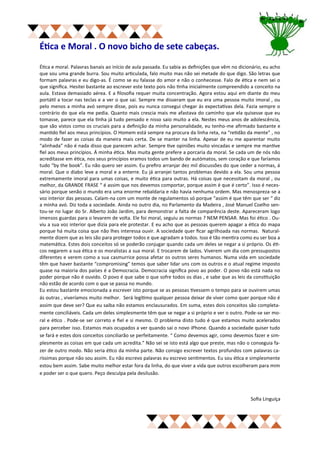 Ética e Moral . O novo bicho de sete cabeças.

Ética e moral. Palavras banais ao início de aula passada. Eu sabia as definições que vêm no dicionário, eu acho
que sou uma grande burra. Sou muito articulada, falo muito mas não sei metade do que digo. São letras que
formam palavras e eu digo-as. É como se eu falasse do amor e não o conhecesse. Falo de ética e nem sei o
que significa. Hesitei bastante ao escrever este texto pois não tinha inicialmente compreendido a conceito na
aula. Estava demasiado aérea. E a filosofia requer muita concentração. Agora estou aqui em diante do meu
portátil a tocar nas teclas e a ver o que sai. Sempre me disseram que eu era uma pessoa muito imoral , ou
pelo menos a minha avó sempre disse, pois eu nunca consegui chegar ás expectativas dela. Fazia sempre o
contrário do que ela me pedia. Quanto mais crescia mais me afastava do caminho que ela quisesse que eu
tomasse, parece que ela tinha já tudo pensado e nisso saio muito a ela. Nestes meus anos de adolescência,
que são vistos como os cruciais para a definição da minha personalidade, eu tenho-me afirmado bastante e
mantido fiel aos meus princípios. O Homem está sempre na procura da linha reta, na “retidão da mente” , no
modo de fazer as coisas da maneira mais certa. De se manter na linha. Apesar de eu me aparentar muito
“alinhada” não é nada disso que parecem achar. Sempre tive opiniões muito vincadas e sempre me mantive
fiel aos meus princípios. Á minha ética. Mas muita gente prefere a porcaria da moral. Se cada um de nós não
acreditasse em ética, nos seus princípios eramos todos um bando de autómatos, sem coração e que faríamos
tudo “by the book”. Eu não quero ser assim. Eu prefiro arranjar dez mil discussões do que ceder a normas, á
moral. Que o diabo leve a moral e a enterre. Eu já arranjei tantos problemas devido a ela. Sou uma pessoa
extremamente imoral para umas coisas, e muito ética para outras. Há coisas que necessitam da moral , ou
melhor, da GRANDE FRASE “ é assim que nos devemos comportar, porque assim é que é certo”. Isso é neces-
sário porque senão o mundo era uma enorme rebaldaria e não havia nenhuma ordem. Mas menospreza-se a
voz interior das pessoas. Calam-na com um monte de regulamentos só porque “assim é que têm que ser “ diz
a minha avó. Diz toda a sociedade. Ainda no outro dia, no Parlamento da Madeira , José Manuel Coelho sen-
tou-se no lugar do Sr. Alberto João Jardim, para demonstrar a falta de comparência deste. Apareceram logo
imensos guardas para o levarem de volta. Ele foi moral, seguiu as normas ? NEM PENSAR. Mas foi ético . Ou-
viu a sua voz interior que dizia para ele protestar. E eu acho que as pessoas querem apagar a ética do mapa
porque há muita coisa que não lhes interessa ouvir. A sociedade quer ficar agrilhoada nas normas. Natural-
mente dizem que as leis são para proteger todos e que agradam a todos. Isso é tão mentira como eu ser boa a
matemática. Estes dois conceitos só se poderão conjugar quando cada um deles se negar a si próprio. Os éti-
cos negarem a sua ética e os moralistas a sua moral. E trocarem de lados. Viverem um dia com pressupostos
diferentes e verem como a sua casmurrice possa afetar os outros seres humanos. Numa vida em sociedade
têm que haver bastante “compromising” temos que saber lidar uns com os outros e o atual regime imposto
quase na maioria dos países é a Democracia. Democracia significa povo ao poder. O povo não está nada no
poder porque não é ouvido. O povo é que sabe o que sofre todos os dias , e sabe que as leis da constituição
não estão de acordo com o que se passa no mundo.
Eu estou bastante emocionada a escrever isto porque se as pessoas tivessem o tempo para se ouvirem umas
ás outras , viveríamos muito melhor. Será legítimo qualquer pessoa deixar de viver como quer porque não é
assim que deve ser? Que eu saiba não estamos enclausurados. Em suma, estes dois conceitos são completa-
mente conciliáveis. Cada um deles simplesmente têm que se negar a si próprio e ver o outro. Pode-se ser mo-
ral e ético . Pode-se ser correto e fiel e si mesmo. O problema disto tudo é que estamos muito acelerados
para perceber isso. Estamos mais ocupados a ver quando sai o novo iPhone. Quando a sociedade quiser tudo
se fará e estes dois conceitos conciliarão se perfeitamente. “ Como devemos agir, como devemos fazer e sim-
plesmente as coisas em que cada um acredita.” Não sei se isto está algo que preste, mas não o conseguia fa-
zer de outro modo. Não seria ético da minha parte. Não consigo escrever textos profundos com palavras ca-
ríssimas porque não sou assim. Eu não escrevo palavras eu escrevo sentimentos. Eu sou ética e simplesmente
estou bem assim. Sabe muito melhor estar fora da linha, do que viver a vida que outros escolheram para mim
e poder ser o que quero. Peço desculpa pela desilusão.



                                                                                                 Sofia Linguíça
 