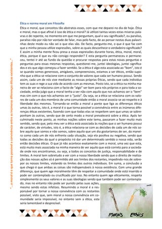 Ética e norma moral em Filosofia
                                                                                                    Ética e moral, que conceitos tão abstratos esses, com que me deparei no dia de hoje. Ética
                                                                                                    e moral, mas o que afinal é isso de ética e moral? Já utilizei tantas vezes estas miseras pala-
                                                                                                    vras e de repente, no momento em que me perguntam, qual o seu significado?, eu paraliso,
                                                                                                    paraliso não por não ter vontade de falar, mas pelo facto, de ao pensar nestas duas palavri-
                                                                                                    nhas deste modo eu não sei o que elas são. De facto, pergunto-me, o que é que faz com
                                                                                                    que a minha pessoa utilize expressões, sobre as quais desconhece o verdadeiro significado?
                                                                                                    E assim a minha mente ficou presa a essas expressões durante horas, ética, moral, moral,
                                                                                                    ética, porque é que eu não consigo responder? E esta pergunta permaneceu e permane-
“...a moral é o que torna possível a convivência entre as inúmeras diferenças éticas existentes…”




                                                                                                    ceu, tentei ir até ao fundo da questão e procurar respostas para estas novas perguntas e
                                                                                                    perguntas para essas mesmas respostas, questionei-me, juntei ideologias, juntei significa-
                                                                                                    dos e eis que algo começou a fazer sentido. Se a ética é algo esta associada ao “bom”, isto é
                                                                                                    se quando somos generosos, amigáveis, compreensivos, estamos a ser éticos, então supo-
                                                                                                    nho que a ética se relacione com o conjunto de valores que cada ser humano possui. Sendo
                                                                                                    assim, cada um de nós vive mediante as nossas próprias Éticas, sendo que cada individuo
                                                                                                    tem as suas e rege a sua vida de acordo com as mesmas. Posto isto, se a ética na minha ma-
                                                                                                    neira de ver se relaciona com o facto de “algo” ser bom para nós próprios e para toda a so-
                                                                                                    ciedade, então julgo que a moral tenha a ver não com aquilo que nos achamos ser o “bem”
                                                                                                    mas sim com o que nós achamos ser o “justo”. Ou seja, se a ética se relaciona com os valo-
                                                                                                    res de cada um dos membros de uma comunidade então a moral associa-se ao respeito e à
                                                                                                    liberdade dos mesmos. Tornando-se então a moral a ponte que liga as diferenças éticas
                                                                                                    umas às outras, isto é, a moral é o que torna possível a convivência entre as inúmeras dife-
                                                                                                    renças éticas existentes, fazendo com que todas elas se respeitem sem que umas se sobre-
                                                                                                    ponham às outras, sendo que de certo modo a moral prevalecerá sobre a ética. Após ter
                                                                                                    culminado neste ponto, as minhas noções sobre este tema, passaram a fazer muito mais
                                                                                                    sentido, sendo que, pelo meu ver a ética está associada às noções que o ser humano possui
                                                                                                    de carácter, de virtudes, isto é, a ética relaciona-se com as decisões de cada um de nós so-
                                                                                                    bre aquilo que somos e não somos, sobre aquilo que um dia gostaríamos de ser, da manei-
                                                                                                    ra como cada um de nós enfrenta cada situação, seja ela positiva ou negativa, sendo que
                                                                                                    todas as decisões da qual o propósito irá dar um determinado sentido a nossa vida, serão
                                                                                                    então decisões éticas. O que já não acontece exatamente com a moral, uma vez que esta,
                                                                                                    está muito mais associada na minha maneira de ver aquilo que está correto para a socieda-
                                                                                                    de onde nos encontramos, ou seja, a todos os conceitos de justiça, responsabilidade e de
                                                                                                    limites. A moral tem sobretudo a ver com a nossa liberdade sendo que o direito de realiza-
                                                                                                    ção das nossas ações só é permitido até aos limites dos restantes, impedindo-nos de sobre-
                                                                                                    por os nossos limites, violando os limites dos outros indivíduos. Em suma, a conclusão a
                                                                                                    que chego é que ambas as coisas são indispensáveis à nossa existência. Com uma grande
                                                                                                    diferença, que quem age moralmente têm de respeitar a comunidade onde está inserido e
                                                                                                    pode ser contemplado ou crucificado por isso. No entanto quem age eticamente, respeita
                                                                                                    simplesmente os seus valores e as suas ideologias sendo que também pode ser contempla-
                                                                                                    do, mas no entanto não pode ser punido pelas suas ações,
                                                                                                    mesmo sendo estas infelizes. Resumindo a moral é a res-
                                                                                                    ponsável por tornar a nossa convivência com os restantes
                                                                                                    possível, visto que, sem moral a nossa convivência em co-
                                                                                                    munidade seria impossível, no entanto sem a ética, esta
                                                                                                    seria lamentável e desprezível.
 