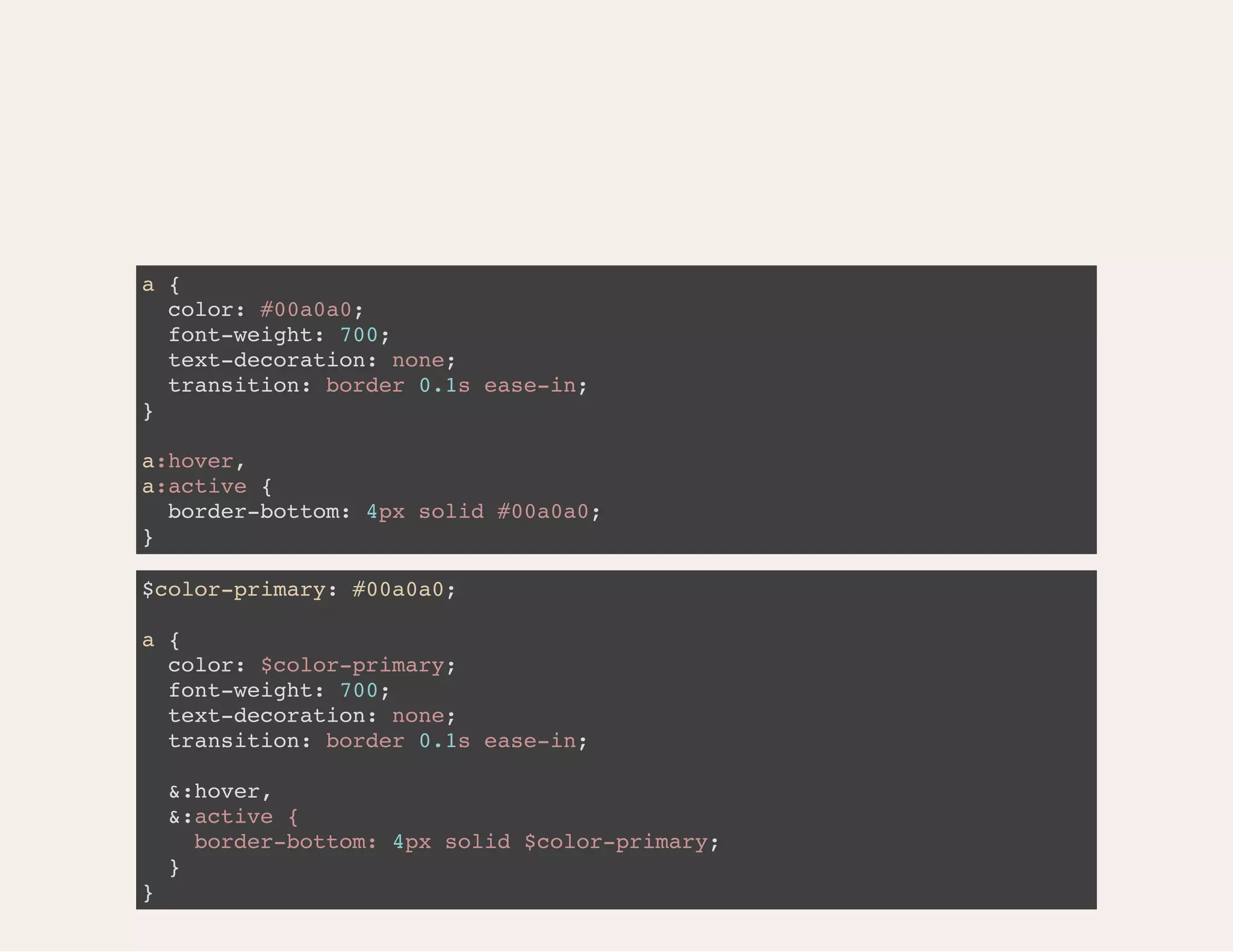 a { color: #00a0a0; font-weight: 700; text-decoration: none; transition: border 0.1s ease-in; } a:hover, a:active { border-bottom: 4px solid #00a0a0; } $color-primary: #00a0a0; a { color: $color-primary; font-weight: 700; text-decoration: none; transition: border 0.1s ease-in; &:hover, &:active { border-bottom: 4px solid $color-primary; } } 