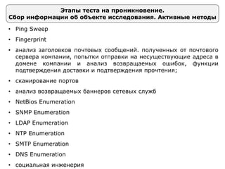 Этапы теста на проникновение.
Сбор информации об объекте исследования. Активные методы
• Ping Sweep
• Fingerprint
• анализ заголовков почтовых сообщений. полученных от почтового
сервера компании, попытки отправки на несуществующие адреса в
домене компании и анализ возвращаемых ошибок, функции
подтверждения доставки и подтверждения прочтения;
• сканирование портов
• анализ возвращаемых баннеров сетевых служб
• NetBios Enumeration
• SNMP Enumeration
• LDAP Enumeration
• NTP Enumeration
• SMTP Enumeration
• DNS Enumeration
• социальная инженерия
 