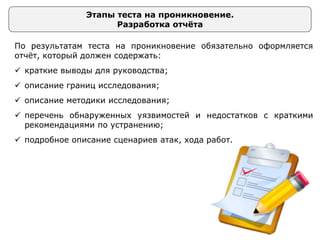 Этапы теста на проникновение.
Разработка отчёта
По результатам теста на проникновение обязательно оформляется
отчёт, который должен содержать:
 краткие выводы для руководства;
 описание границ исследования;
 описание методики исследования;
 перечень обнаруженных уязвимостей и недостатков с краткими
рекомендациями по устранению;
 подробное описание сценариев атак, хода работ.
 