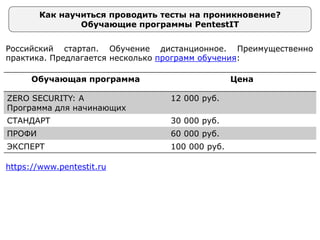 Как научиться проводить тесты на проникновение?
Обучающие программы PentestIT
Российский стартап. Обучение дистанционное. Преимущественно
практика. Предлагается несколько программ обучения:
Обучающая программа Цена
ZERO SECURITY: A
Программа для начинающих
12 000 руб.
СТАНДАРТ 30 000 руб.
ПРОФИ 60 000 руб.
ЭКСПЕРТ 100 000 руб.
https://www.pentestit.ru
 
