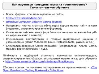 Как научиться проводить тесты на проникновение?
Самостоятельное обучение
• Блоги, форумы, специализированные сайты;
• http://www.securitytube.net ;
• Offensive Computer Security Spring courses;
• Материалы многих платных обучающих курсов можно найти в сети
(торренты, специализированные форумы);
• Книги на английском языке (при большом желании можно найти pdf-
ки хороших книг в сети );
• Специальные дистрибутивы и готовые виртуальные машины с
уязвимостями (Damn Vulnerable Linux, Metasploitable, pWnOS и т.д.);
• Специализированные Online-площадки (EnigmaGroup, hACME Game,
Hax.Tor, Exploit Exercises и т.д.).
Mind-карта с подборкой огромного количества online-площадок,
специализированных образов, виртуальных машин и т.д. для обучения
– http://www.amanhardikar.com/mindmaps/Practice.png
Сборник ссылок по тематике тестирование на проникновение – «The
Open Penetration Testing Bookmarks Collection»
 