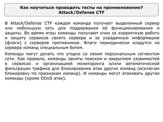Как научиться проводить тесты на проникновение?
Attack/Defense CTF
В Attack/Defense CTF каждая команда получает выделенный сервер
или небольшую сеть для поддержания её функционирования и
защиты. Во время игры команды получают очки за корректную работу
и защиту сервисов своего сервера и за украденную информацию
(флаги) с серверов противников. Флаги периодически кладутся на
сервера команд специальным ботом.
Команды могут делать что угодно со своим персональным сегментом
сети. Как правило, команды заняты поиском и закрытием уязвимостей
в сервисах и организацией мониторинга и/или автоматической
фильтрации трафика для блокирования атак других команд (исключая
блокировку по признакам команд). И команды могут атаковать другие
команды (кроме DDoS атак).
 