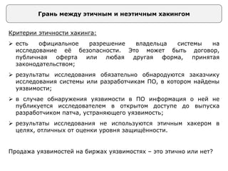 Грань между этичным и неэтичным хакингом
Критерии этичности хакинга:
 есть официальное разрешение владельца системы на
исследование её безопасности. Это может быть договор,
публичная оферта или любая другая форма, принятая
законодательством;
 результаты исследования обязательно обнародуются заказчику
исследования системы или разработчикам ПО, в котором найдены
уязвимости;
 в случае обнаружения уязвимости в ПО информация о ней не
публикуется исследователем в открытом доступе до выпуска
разработчиком патча, устраняющего уязвимость;
 результаты исследования не используются этичным хакером в
целях, отличных от оценки уровня защищённости.
Продажа уязвимостей на биржах уязвимостях – это этично или нет?
 