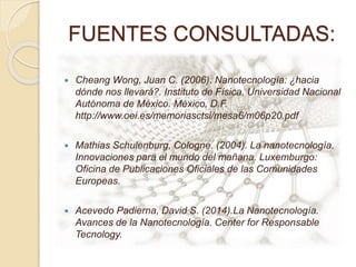 FUENTES CONSULTADAS:
 Cheang Wong, Juan C. (2006). Nanotecnología: ¿hacia
dónde nos llevará?. Instituto de Física, Universidad Nacional
Autónoma de México. México, D.F.
http://www.oei.es/memoriasctsi/mesa6/m06p20.pdf
 Mathias Schulenburg, Cologne. (2004). La nanotecnología.
Innovaciones para el mundo del mañana. Luxemburgo:
Oficina de Publicaciones Oficiales de las Comunidades
Europeas.
 Acevedo Padierna, David S. (2014).La Nanotecnología.
Avances de la Nanotecnología. Center for Responsable
Tecnology.
 