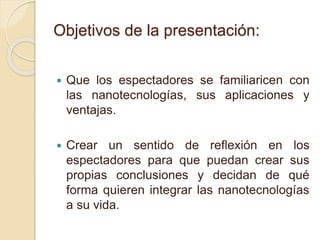 Objetivos de la presentación:
 Que los espectadores se familiaricen con
las nanotecnologías, sus aplicaciones y
ventajas.
 Crear un sentido de reflexión en los
espectadores para que puedan crear sus
propias conclusiones y decidan de qué
forma quieren integrar las nanotecnologías
a su vida.
 