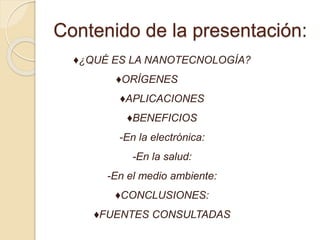 Contenido de la presentación:
♦¿QUÉ ES LA NANOTECNOLOGÍA?
♦ORÍGENES
♦APLICACIONES
♦BENEFICIOS
-En la electrónica:
-En la salud:
-En el medio ambiente:
♦CONCLUSIONES:
♦FUENTES CONSULTADAS
 
