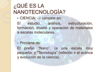 ¿QUÉ ES LA
NANOTECNOLOGÍA?
 CIENCIA: → consiste en:
El estudio, análisis, estructuración,
formación, diseño y operación de materiales
a escalas moleculares.
 Proviene de:
El prefijo “Nano”, (a una escala muy
pequeña; y “Tecnología” (referido a el avance
y evolución de la ciencia).
 