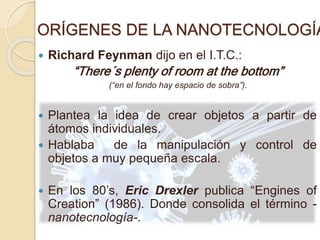 ORÍGENES DE LA NANOTECNOLOGÍA
 Richard Feynman dijo en el I.T.C.:
“There´s plenty of room at the bottom”
(“en el fondo hay espacio de sobra”).
 Plantea la idea de crear objetos a partir de
átomos individuales.
 Hablaba de la manipulación y control de
objetos a muy pequeña escala.
 En los 80’s, Eric Drexler publica “Engines of
Creation” (1986). Donde consolida el término -
nanotecnología-.
 