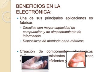 BENEFICIOS EN LA
ELECTRÓNICA:
 Una de sus principales aplicaciones es
fabricar:
◦ Circuitos con mayor capacidad de
computación y de almacenamiento de
información.
◦ Dispositivos de memoria nano-métricos.
 Creación de componentes electrónicos
óptimos y resistentes para crear
dispositivos más eficientes y complejos.
 