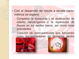  Con el desarrollo de robots a escala nano-
métrica se espera:
◦ Completar la búsqueda y la destrucción de
células cancerígenas o la reparación de
fisuras en los tejidos óseos, así como otras
actividades.
◦ Creación de nano-partículas que funcionen
como transportadores de fármacos dentro
del organismo.
 