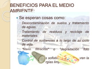 BENEFICIOS PARA EL MEDIO
AMBIENTE:
 Se esperan cosas como:
◦ Descontaminación de suelos y tratamiento
de aguas.
◦ Tratamiento de residuos y reciclaje de
materiales.
◦ Control de sustancias a lo largo de su ciclo
de vida.
◦ “Nano filtración" o "degradación foto
catalítica“.
◦ Dispositivos más sofisticados que mejoren la
creación de energías limpias.
 