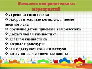 утренняя гимнастика 
оздоровительные комплексы после 
дневного сна 
 обучение детей приёмам самомассажа 
 дыхательная гимнастика 
 глазная гимнастика 
 водные процедуры 
сон с доступом свежего воздуха 
 воздушные и солнечные ванны 
 