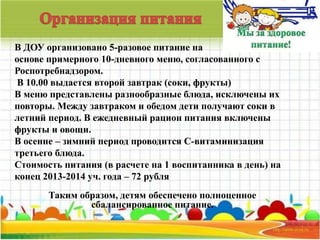В ДОУ организовано 5-разовое питание на 
основе примерного 10-дневного меню, согласованного с 
Роспотребнадзором. 
В 10.00 выдается второй завтрак (соки, фрукты) 
В меню представлены разнообразные блюда, исключены их 
повторы. Между завтраком и обедом дети получают соки в 
летний период. В ежедневный рацион питания включены 
фрукты и овощи. 
В осенне – зимний период проводится С-витаминизация 
третьего блюда. 
Стоимость питания (в расчете на 1 воспитанника в день) на 
конец 2013-2014 уч. года – 72 рубля 
Таким образом, детям обеспечено полноценное 
сбалансированное питание. 
 
