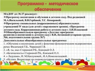 МАДОУ д/с № 27 реализует: 
Программу воспитания и обучения в детском саду. Под редакцией 
М.А.Васильевой, В.В.Гербовой, Т.С. Комаровой; 
Программу специальных (коррекционных) образовательных 
учреждений IV вида (для детей с нарушением зрения). «Программа 
детского сада. Коррекционная работа в детском саду» Л.И.Плаксиной 
Общеобразовательную программу «Детство: программа 
развития и воспитания в детском саду» В.И.Логиновой (старшая группа 
№6, подготовительная группа №7) 
Дополнительные общеобразовательные программы: 
1. «Обучение и воспитание детей с фонетико-фонематическим недоразвитием 
речи» Филичевой Т.Б., Чиркиной Г.В. 
2. «Я, ты, мы» Стеркиной Р.Б., Князевой О.Л. 
3. «Безопасность» Стеркиной Р.Б., Князевой О.Л. 
4. « Ладушки», И. М.Каплуновой., И.А.Новоскольцевой. 
5. «Истоки. Воспитание на социокультурном опыте.» А. В. Камкина, 
И.А.Кузьмина 
 