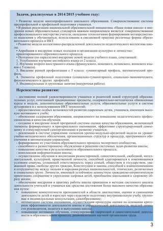 3
Задачи, реализуемые в 2014/2015 учебном году:
• Развитие модели многопрофильного школьного образования. Совершенствование системы
предпрофильной и профильной подготовки учащихся.
• В рамках реализации национальной образовательной инициативы «Наша новая школа» и вне-
дрения новых образовательных стандартов важным направлением является: совершенствование
профессионального мастерства учителя; овладение технологиями формирования метапредметно-
го мышления у обучающихся; использование в ежедневной практике различные формы образо-
вательного процесса и ИКТ.
• Развитие модели коллективно-распределенной деятельности педагогического коллектива шко-
лы.
• Апробация и внедрение новых подходов в организации культурно и личностно-
ориентированного образовательного процесса.
• Поэтапное (по параллелям) внедрение новой модели учебного плана, сочетающей:
1. Углубленное изучение английского языка со 2 класса.
2. Изучение второго иностранного языка (французского, немецкого, испанского, японского язы-
ков с 5 класса).
3. Введение ранней профилизации с 5 класса: гуманитарный профиль, математический про-
филь.
4. Элементы профильной подготовки (социально-гуманитарного, социально-экономического,
филологического и других профилей).
5. Индивидуальные и групповые занятия (внеурочная работа).
Перспективы развития:
- достижение полной удовлетворенности учащихся и родителей новой структурой образова-
тельных услуг, сочетающей традиционные предметы, содержательно-методически обновленные
курсы и модули, дополнительные образовательные услуги, образовательные услуги в системе
аутсорсинга и с использованием ИКТ технологий;
- предоставление особых возможностей развития одаренным детям, учащимся, имеющим высо-
кую мотивацию к учебе;
- обновление содержания образования, направленного на повышение педагогического профес-
сионализма и качества обучения.
- создание и внедрение новой прозрачной системы оценки качества образования, включающей
элементы формирующего и критериального оценивания, эффективно структурирующей самоо-
ценку и стимулирующей самоорганизацию и развитие учащихся;
- реализация в системе управления элементов урочно-модульно-кредитной модели на уровне:
учебно-методического обеспечения, организационных структур и процедур, программного обе-
спечения и автоматизации управления;
- формирование из участников образовательного процесса экспертного сообщества,
- способного к разностороннему обсуждению и решению системных задач развития школы;
- повышение качества и результативности образовательного процесса;
- комплексная информатизация школы;
- осуществление обучения и воспитания разносторонней, самостоятельной, свободной, интел-
лектуальной, культурной, нравственной личности, способной адаптироваться к изменяющимся
условиям социума, сознающей ответственность перед семьей, обществом и государством, ува-
жающей права, свободы других граждан, Конституцию и законы, способной к взаимопониманию
и сотрудничеству между людьми и народами разных национальностей, этнических, религиозных
и социальных групп. Личности, имеющей устойчивую ценностную гражданско-патриотическую
ориентацию; сохранение и укрепление здоровья детей, приобщение школьников к здоровому об-
разу жизни;
- обеспечение внедрения в практику работы школы принципов и методик системного анализа
деятельности учителей и учащихся как средства достижения более высокого качества образова-
ния путем:
повышение компетентности преподавателей в области диагностики, оценки и самооценки•	
деятельности детей и взрослых через курсовую подготовку внутришкольную учебу, группо-
вые и индивидуальные консультации, самообразование;
оптимизация системы оценивания, осуществления процедуры оценки на основании крите-•	
риев эффективности деятельности школы и управленческой деятельности, моделей лично-
сти руководителя, педагога и выпускника школы;
повышение мотивации обучения, стимулирования творческой и самостоятельной деятель-•	
ности в образовательном процессе, рационализации научной организации труда.
 