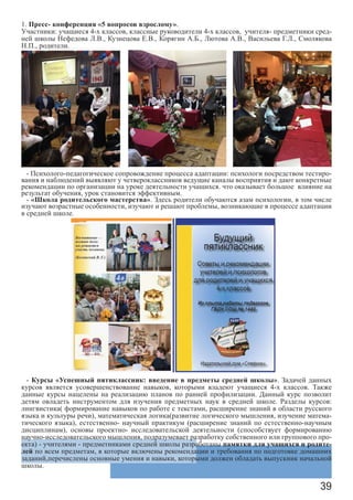 39
1. Пресс- конференция «5 вопросов взрослому».
Участники: учащиеся 4-х классов, классные руководители 4-х классов, учителя- предметники сред-
ней школы Нефедова Л.В., Кузнецова Е.В., Корягин А.Б., Лютова А.В., Васильева Г.Л., Смолякова
Н.П., родители.
- Психолого-педагогическое сопровождение процесса адаптации: психологи посредством тестиро-
вания и наблюдений выявляют у четвероклассников ведущие каналы восприятия и дают конкретные
рекомендации по организации на уроке деятельности учащихся. что оказывает большое влияние на
результат обучения, урок становится эффективным.
- «Школа родительского мастерства». Здесь родители обучаются азам психологии, в том числе
изучают возрастные особенности, изучают и решают проблемы, возникающие в процессе адаптации
в средней школе.
- Курсы «Успешный пятиклассник: введение в предметы средней школы». Задачей данных
курсов является усовершенствование навыков, которыми владеют учащиеся 4-х классов. Также
данные курсы нацелены на реализацию планов по ранней профилизации. Данный курс позволит
детям овладеть инструментом для изучения предметных наук в средней школе. Разделы курсов:
лингвистика( формирование навыков по работе с текстами, расширение знаний в области русского
языка и культуры речи), математическая логика(развитие логического мышления, изучение матема-
тического языка), естественно- научный практикум (расширение знаний по естественно-научным
дисциплинам), основы проектно- исследовательской деятельности (способствует формированию
научно-исследовательского мышления, подразумевает разработку собственного или группового про-
екта) - учителями - предметниками средней школы разработаны памятки для учащихся и родите-
лей по всем предметам, в которые включены рекомендации и требования по подготовке домашних
заданий,перечислены основные умения и навыки, которыми должен обладать выпускник начальной
школы.
 