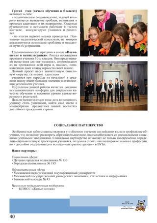 40
Третий этап (начало обучения в 5 классе)
включает в себя:
- педагогическое сопровождение, задачей кото-
рого является выявление проблем, возникших в
процессе адаптации и их разрешение. Классные
руководители и психологи работают в тесном
контакте, консультируют учащихся и родите-
лей.
- по итогам первого месяца проводится Пси-
холого- педагогический консилиум, на котором
анализируются возникшие проблемы и находят-
ся пути их устранения.
Традиционным стал праздник в школе «Посвя-
щение в пятиклассники». Ритуал посвящения
проводят ученики 10-х классов. Они придумыва-
ют испытания для «пятиклашек», сопровождают
их на протяжении всей игры и, наконец, пяти-
классники дают клятву верности своей школе.
Данный проект несет значительную смысло-
вую нагрузку, т.к период адаптации
учащихся при переходе из начальной в сред-
нюю школу имеет большое значение в становле-
нии успешности ученика.
Результатом данной работы является создание
психологического комфорта для сохранения ка-
чества обучения и высокого уровня удовлетво-
ренности родителей.
Цель не меняется год от года: дать возможность
ученику стать успешным, найти свое место в
многообразии предметных знаний, воспитать
достойного гражданина страны.
СОЦИАЛЬНОЕ ПАРТНЕРСТВО
Особенностью работы школы является углубленное изучение английского языка и профильное об-
учение, что позволяет расширить образовательное поле, взаимодействовать со специальными и выс-
шими учебными заведениями. Социальное партнерство позволяет не только своевременно опреде-
лить образовательную траекторию учащихся, получая в стенах школы широкие знания о профессии,
но и достойно подготовиться к испытаниям при поступлении в ВУЗы.
Наши партнеры:
Социальная сфера:
• Детская городская поликлиника № 130
• Городская поликлиника № 195
Образовательная сфера
• Московский педагогический государственный университет
• Московский государственный университет экономики, статистики и информатики
• Банковский колледж № 45
Психолого-педагогическая поддержка
•	 ЦПМСС «Живые потоки»
ГБОУ
Школа № 1440
«Мы говорим
на шести языках»
 