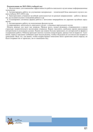 61
Рекомендации на 2015-2016 учебный год:
1. Использовать для повышения эффективности работы школьного музея новые информационные
технологии.
2. Активизировать работу по улучшению материально – технической базы школьного музея в но-
вом учебном 2015-2016 году.
3. Заинтересовать учащихся музейной деятельностью по разным направлениям – работа с фонда-
ми, исследовательская и поисковая работа и др.
4. Спланировать активные формы работы с жителями микрорайона по дарению музейных пред-
метов.
5. Активизировать работу по пополнению фондов музея.
6.уляризировать деятельность школьного музея с помощью виртуального музея.
Немало важных дел ждет нас впереди. Прежде всего, нужно развивать сложившуюся в школе
структуру патриотического воспитания учащихся. Важно заполнить свободное время школьников
интересными и полезными делами. Нужно как можно больше привлекать их интересной по форме и
содержанию работе. Ребенок проходит многие ступени социализации, прежде чем он вырастет чело-
веком, верно и преданно любящим свою малую родину, чтобы в будущем он состоялся как патриот и
гражданин. Ведь это, так важно, чтобы подрастающее поколение жило тревогами своего народа, не
было оторвано ни от прошлых, ни от нынешних бед.
ГБОУ
Школа № 1440
«Мы говорим
на шести языках»
 