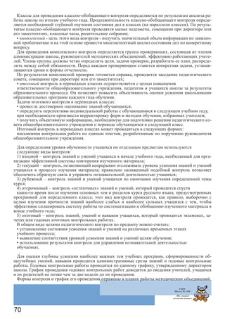 70
Классы для проведения классно-обобщающего контроля определяются по результатам анализа ра-
боты школы по итогам учебного года. Продолжительность классно-обобщающего контроля опреде-
ляется необходимой глубиной изучения состояния дел в классах (на параллели классов). По резуль-
татам классно-обобщающего контроля проводятся малые педсоветы, совещания при директоре или
его заместителях, классные часы, родительские собрания;
• комплексный - цель этого вида контроля - получить значительный объем информации по заявлен-
ной проблематике и на этой основе провести многоаспектный анализ состояния дел по конкретному
вопросу.
Для проведения комплексного контроля определяется группа проверяющих, состоящая из членов
администрации школы, руководителей методических объединений, эффективно работающих учите-
лей. Члены группы должны четко определить цели, задачи проверки, разработать ее план, распреде-
лить между собой обязанности. Перед каждым проверяющим ставится конкретная задача, устанав-
ливаются сроки и формы отчетности.
По результатам комплексной проверки готовится справка, проводится заседание педагогического
совета, совещание при директоре или его заместителях;
• итоговый контроль в переводных классах осуществляется с целью повышения
ответственности общеобразовательного учреждения, педагогов и учащихся школы за результаты
образовательного процесса. Он позволяет повысить объективность оценки усвоения школьниками
образовательных программ каждого года обучения.
Задачи итогового контроля в переводных классах:
• провести достоверное оценивание знаний обучающихся;
• определить перспективы индивидуальной работы с обучающимися в следующем учебном году,
при необходимости произвести корректировку форм и методов обучения, избранных учителем;
• получить объективную информацию, необходимую для подготовки решения педагогического со-
вета общеобразовательного учреждения о переводе обучающихся в следующий класс.
Итоговый контроль в переводных классах может проводиться в следующих формах:
письменная контрольная работа по единым текстам, разработанным по поручению руководителя
общеобразовательного учреждения.
Для определения уровня обученности учащихся по отдельным предметам используются
следующие виды контроля:
1) входной – контроль знаний и умений учащихся в начале учебного года, необходимый для орга-
низации эффективной системы повторения изученного материала;
2) текущий – контроль, позволяющий непрерывно отслеживать уровень усвоения знаний и умений
учащихся в процессе изучения материала; правильно налаженный подобный контроль позволяет
обеспечить обратную связь и управлять познавательной деятельностью учащихся;
3) рубежный – контроль знаний и умений учащихся по окончании изучения определенной темы
курса;
4) отсроченный – контроль «остаточных» знаний и умений, который проводится спустя
какое-то время после изучения основных тем и разделов курса русского языка, предусмотренных
программой для определенного класса; этот вид контроля проводится, как правило, выборочно с
целью изучения прочности знаний наиболее слабых и наиболее сильных учащихся с тем, чтобы
эффективно спланировать систему работы по систематизации и обобщению изученного материала в
конце учебного года;
5) итоговый – контроль знаний, умений и навыков учащихся, который проводится экзаменах, за-
четах или годовых итоговых контрольных работах.
В общем виде целями педагогического контроля по предмету можно считать:
• установление состояния усвоения знаний и умений на различных временных этапах
учебного процесса;
• выявление соответствия уровней усвоения знаний и умений целям обучения;
• использование результатов контроля для управления познавательной деятельностью
обучаемых.
.
Для оценки глубины усвоения наиболее важных тем учебных программ, сформированности об-
щеучебных умений, навыков проводятся административные срезы знаний и годовые контрольные
работы. Годовые контрольные работы проводятся по единому графику, утвержденному директором
школы. График проведения годовых контрольных работ доводится до сведения учителей, учащихся
и их родителей не позже чем за две недели до их проведения.
Формы контроля и график его проведения отражены в планах работы методических объединений.
ГБОУ
Школа № 1440
«Мы говорим
на шести языках»
 