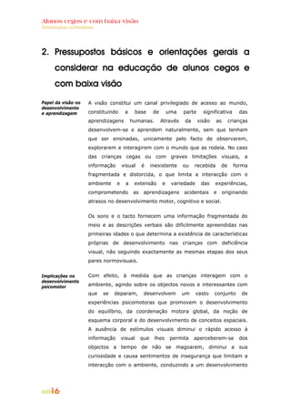 Alunos cegos e com baixa visão
OOrriieennttaaççõõeess ccuurrrriiccuullaarreess
16
2. Pressupostos básicos e orientações gerais a
considerar na educação de alunos cegos e
com baixa visão
Papel da visão no
desenvolvimento
e aprendizagem
Implicações no
desenvolvimento
psicomotor
A visão constitui um canal privilegiado de acesso ao mundo,
constituindo a base de uma parte significativa das
aprendizagens humanas. Através da visão as crianças
desenvolvem-se e aprendem naturalmente, sem que tenham
que ser ensinadas, unicamente pelo facto de observarem,
explorarem e interagirem com o mundo que as rodeia. No caso
das crianças cegas ou com graves limitações visuais, a
informação visual é inexistente ou recebida de forma
fragmentada e distorcida, o que limita a interacção com o
ambiente e a extensão e variedade das experiências,
comprometendo as aprendizagens acidentais e originando
atrasos no desenvolvimento motor, cognitivo e social.
Os sons e o tacto fornecem uma informação fragmentada do
meio e as descrições verbais são dificilmente apreendidas nas
primeiras idades o que determina a existência de características
próprias de desenvolvimento nas crianças com deficiência
visual, não seguindo exactamente as mesmas etapas dos seus
pares normovisuais.
Com efeito, à medida que as crianças interagem com o
ambiente, agindo sobre os objectos novos e interessantes com
que se deparam, desenvolvem um vasto conjunto de
experiências psicomotoras que promovem o desenvolvimento
do equilíbrio, da coordenação motora global, da noção de
esquema corporal e do desenvolvimento de conceitos espaciais.
A ausência de estímulos visuais diminui o rápido acesso à
informação visual que lhes permita aperceberem-se dos
objectos a tempo de não se magoarem, diminui a sua
curiosidade e causa sentimentos de insegurança que limitam a
interacção com o ambiente, conduzindo a um desenvolvimento
 