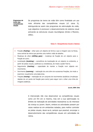 Alunos cegos e com baixa visão
OOrriieennttaaççõõeess ccuurrrriiccuullaarreess
23
Programas de
treino das
competências
visuais
Os programas de treino de visão têm como finalidade um uso
mais eficiente das competências visuais (cf. caixa 3),
distinguindo-se assim dos programas de estimulação da visão,
cujo objectivo é promover o desenvolvimento do sistema visual
activando as estruturas visuais neurológicas (Kinds e Moonen,
2002).
Caixa 3 – Competências visuais e básicas
Fixação (fixating) – olhar para um objecto de forma a que a imagem caia na fóvea,
zona central da retina que permite uma melhor visão de detalhe.
Mudança de olhar (shifting gaze) – mudança da fixação de um objecto para a
fixação de outro.
Localização (localizing) – consciência da localização de um objecto no ambiente, a
partir de pistas visuais, auditivas ou cinestésicas, de modo a poder fixá-lo.
Seguimento (tracking) – capacidade de manter a fixação num objecto em
movimento.
Varrimento (scanning) – realização de uma série de sucessivas fixações, de modo a
examinar visualmente uma dada área.
Traçado (tracing) – realização de um conjunto de movimentos sacádicos (mudanças
rápidas de um ponto de fixação para outro) para seguir com o olhar uma linha de
imagens estáticas.
(Lueck, 2004: 264)
A intervenção não visa desenvolver as competências visuais
como um fim em si mesmo, mas sim a sua optimização no
âmbito da realização de actividades necessárias ou do interesse
da criança ou jovem. Assim, embora as actividades possam por
vezes realizar-se em ambientes isolados, para melhor controlar
as pistas visuais, dever-se-á, sempre que possível, encorajar o
desenvolvimento das competências visuais em actividades de
rotina.
 
