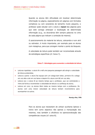 Alunos cegos e com baixa visão
OOrriieennttaaççõõeess ccuurrrriiccuullaarreess
28
Quando os alunos têm dificuldade em localizar determinada
informação na página, especialmente em páginas com formatos
complexos ou com caracteres de tamanho muito pequeno, o
professor pode estudar com o aluno o layout das páginas para
que este consiga antecipar a localização de determinada
informação (e.g., os dicionários têm sempre palavras no cimo
de cada página que indicam o conteúdo da mesma).
O posicionamento do material de leitura, colocando-o num atril
ou estirador, é muito importante, por exemplo para os alunos
com nistagmus, para que consigam manter o ponto de bloqueio.
A velocidade de leitura pode também ser incrementada através
de estratégias específicas (cf. Caixa 7).
Caixa 7 – Estratégias para aumentar a velocidade de leitura
Leituras repetidas: o aluno lê e relê uma pequena passagem até atingir a velocidade
de leitura pretendida;
Leitura a pares: o aluno faz equipa com um colega bom leitor, primeiro lê o colega
em voz alta e ele em voz baixa e depois lê o aluno com BV em voz alta;
Leitura eco: o aluno lê ao mesmo tempo que o professor, que vai controlando o
ritmo de forma a incrementar a velocidade de leitura e a confiança do aluno;
Leitura em coro: os alunos lêem todos ao mesmo tempo com a professora. Os
alunos com uma menor velocidade de leitura tentam incrementá-la para
acompanhar os outros.
Koenig e Rex, 1996
Para os alunos que necessitam de utilizar auxiliares ópticos o
treino tem como objectivo não apenas a manipulação dos
mesmos, mas também a eficiência na operacionalização das
competências visuais (cf. caixa 8).
 