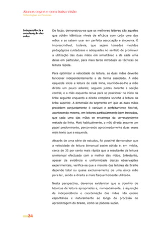 Alunos cegos e com baixa visão
OOrriieennttaaççõõeess ccuurrrriiccuullaarreess
34
Independência e
coordenação das
mãos
De facto, demonstrou-se que os melhores leitores são aqueles
que obtêm idênticos níveis de eficácia com cada uma das
mãos e as sabem usar em perfeita associação e sincronia. É
imprescindível, todavia, que sejam tomadas medidas
pedagógicas cuidadosas e adequadas no sentido de promover
a utilização das duas mãos em simultâneo e de cada uma
delas em particular, para mais tarde introduzir as técnicas de
leitura rápida.
Para optimizar a velocidade de leitura, as duas mãos deverão
funcionar independentemente e de forma associada. A mão
esquerda inicia a leitura de cada linha, reunindo-se-lhe a mão
direita um pouco adiante; seguem juntas durante a secção
central, e a mão esquerda recua para se posicionar no início da
linha seguinte enquanto a direita completa sozinha a leitura da
linha superior. A dimensão do segmento em que as duas mãos
procedem conjuntamente é variável e perfeitamente flexível,
acontecendo mesmo, em leitores particularmente bem treinados,
que cada uma das mãos se encarrega da correspondente
metade da linha. Mais habitualmente, a mão direita assume um
papel predominante, percorrendo aproximadamente duas vezes
mais texto que a esquerda.
Através de uma série de estudos, foi possível demonstrar que
a velocidade de leitura bimanual assim obtida é, em média,
cerca de 35 por cento mais rápida que a resultante da leitura
unimanual efectuada com a melhor das mãos. Entretanto,
apesar da evidência e uniformidade destas observações
experimentais, verifica-se que a maioria dos leitores de Braille
depende total ou quase exclusivamente de uma única mão
para ler, sendo a direita a mais frequentemente utilizada.
Nesta perspectiva, devemos evidenciar que o domínio de
técnicas de leitura apropriadas e, nomeadamente, a aquisição
de independência e coordenação das mãos não ocorre
espontânea e naturalmente ao longo do processo de
aprendizagem do Braille, como se poderia supor.
 