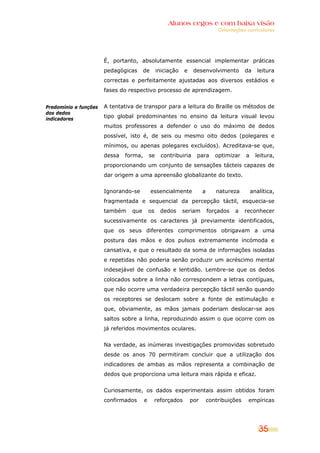 Alunos cegos e com baixa visão
OOrriieennttaaççõõeess ccuurrrriiccuullaarreess
35
Predomínio e funções
dos dedos
indicadores
É, portanto, absolutamente essencial implementar práticas
pedagógicas de iniciação e desenvolvimento da leitura
correctas e perfeitamente ajustadas aos diversos estádios e
fases do respectivo processo de aprendizagem.
A tentativa de transpor para a leitura do Braille os métodos de
tipo global predominantes no ensino da leitura visual levou
muitos professores a defender o uso do máximo de dedos
possível, isto é, de seis ou mesmo oito dedos (polegares e
mínimos, ou apenas polegares excluídos). Acreditava-se que,
dessa forma, se contribuiria para optimizar a leitura,
proporcionando um conjunto de sensações tácteis capazes de
dar origem a uma apreensão globalizante do texto.
Ignorando-se essencialmente a natureza analítica,
fragmentada e sequencial da percepção táctil, esquecia-se
também que os dedos seriam forçados a reconhecer
sucessivamente os caracteres já previamente identificados,
que os seus diferentes comprimentos obrigavam a uma
postura das mãos e dos pulsos extremamente incómoda e
cansativa, e que o resultado da soma de informações isoladas
e repetidas não poderia senão produzir um acréscimo mental
indesejável de confusão e lentidão. Lembre-se que os dedos
colocados sobre a linha não correspondem a letras contíguas,
que não ocorre uma verdadeira percepção táctil senão quando
os receptores se deslocam sobre a fonte de estimulação e
que, obviamente, as mãos jamais poderiam deslocar-se aos
saltos sobre a linha, reproduzindo assim o que ocorre com os
já referidos movimentos oculares.
Na verdade, as inúmeras investigações promovidas sobretudo
desde os anos 70 permitiram concluir que a utilização dos
indicadores de ambas as mãos representa a combinação de
dedos que proporciona uma leitura mais rápida e eficaz.
Curiosamente, os dados experimentais assim obtidos foram
confirmados e reforçados por contribuições empíricas
 