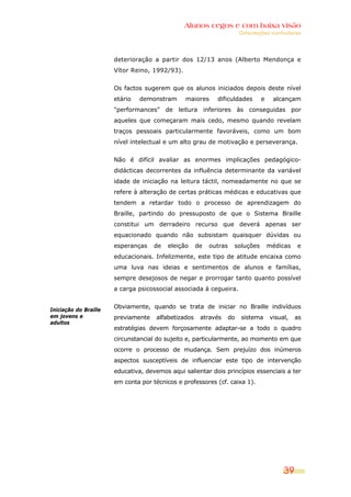 Alunos cegos e com baixa visão
OOrriieennttaaççõõeess ccuurrrriiccuullaarreess
39
Iniciação do Braille
em jovens e
adultos
deterioração a partir dos 12/13 anos (Alberto Mendonça e
Vítor Reino, 1992/93).
Os factos sugerem que os alunos iniciados depois deste nível
etário demonstram maiores dificuldades e alcançam
"performances" de leitura inferiores às conseguidas por
aqueles que começaram mais cedo, mesmo quando revelam
traços pessoais particularmente favoráveis, como um bom
nível intelectual e um alto grau de motivação e perseverança.
Não é difícil avaliar as enormes implicações pedagógico-
didácticas decorrentes da influência determinante da variável
idade de iniciação na leitura táctil, nomeadamente no que se
refere à alteração de certas práticas médicas e educativas que
tendem a retardar todo o processo de aprendizagem do
Braille, partindo do pressuposto de que o Sistema Braille
constitui um derradeiro recurso que deverá apenas ser
equacionado quando não subsistam quaisquer dúvidas ou
esperanças de eleição de outras soluções médicas e
educacionais. Infelizmente, este tipo de atitude encaixa como
uma luva nas ideias e sentimentos de alunos e famílias,
sempre desejosos de negar e prorrogar tanto quanto possível
a carga psicossocial associada à cegueira.
Obviamente, quando se trata de iniciar no Braille indivíduos
previamente alfabetizados através do sistema visual, as
estratégias devem forçosamente adaptar-se a todo o quadro
circunstancial do sujeito e, particularmente, ao momento em que
ocorre o processo de mudança. Sem prejuízo dos inúmeros
aspectos susceptíveis de influenciar este tipo de intervenção
educativa, devemos aqui salientar dois princípios essenciais a ter
em conta por técnicos e professores (cf. caixa 1).
 