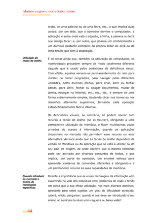 Alunos cegos e com baixa visão
OOrriieennttaaççõõeess ccuurrrriiccuullaarreess
44
Utilização de
teclas de atalho
Quando introduzir
no currículo o
ensino de
tecnologias
específicas
texto, de uma palavra ou de uma letra, etc., o que implica duas
coisas: por um lado, que o operador domine o computador, a
aplicação e saiba onde está o objecto, a linha, a palavra ou letra
que deseja focar; e, por outro, que possua um conhecimento e
um domínio bastante completo do próprio leitor de ecrã ou da
linha braille que tem à disposição.
É de notar ainda que, também na utilização do computador, os
normovisuais procedem sempre de modo totalmente diferente
daquele que é usado pelos portadores de deficiência visual.
Com efeito, aqueles servem-se permanentemente do rato para
instalar ou correr programas, para navegar pelas diferentes
unidades, pelos diversos menus, para criar, abrir ou fechar
pastas, para abrir, fechar ou apagar documentos, mudar de
janela, navegar na internet, etc., etc., etc., e sempre de uma
forma extremamente simples, bastando clicar nos ícones ou nos
desenhos altamente sugestivos, tornando cada operação
extraordinariamente fácil e intuitiva.
Os deficientes visuais, ao contrário, só podem operar com
recurso a teclas de atalho (se as houver), obrigando a uma
permanente utilização da memória, e ficam muitíssimas vezes
privados do acesso à informação, quando as aplicações
disponíveis no mercado não permitem esse recurso ou essa
alternativa. Acresce ainda que as teclas de atalho dependem da
versão do Windows ou da aplicação que se está a utilizar ou do
seu país de origem, de onde decorre que o mesmo comando
pode ser activado por diversos conjuntos de teclas, o que
implica, por parte do operador, um enorme esforço para
apreender centenas de comandos diferentes e obrigando-o a
um permanente recurso às suas capacidades de memória.
Perante a importância que as novas tecnologias da informação vêm
assumindo na vida dos indivíduos com problemas de visão e tendo
em conta que a sua eficaz utilização, nos mais diversos domínios,
apresenta para estes sujeitos um grau de dificuldade acrescida,
caberá, então, perguntar: quando é que deve ser introduzido o seu
ensino no currículo do aluno com cegueira ou baixa visão?
 