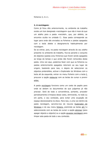 Alunos cegos e com baixa visão
OOrriieennttaaççõõeess ccuurrrriiccuullaarreess
65
ficheiros 3, 2 e 1.
2. A reciclagem:
Como já ficou dito anteriormente, no ambiente de trabalho
existe um ícon designado «reciclagem» que não é mais do que
um atalho para a pasta «recicled», que, por defeito, se
encontra oculta na unidade C:. Essa pasta corresponde ao
lugar para onde são enviados os ficheiros e pastas apagados
com a tecla delete e designamo-la habitualmente por
reciclagem.
Se se entrar, pois, na pasta reciclagem através do seu atalho
presente no ambiente de trabalho, fica-se perante o conjunto
de objectos (pastas e/ou ficheiros) que foram sendo apagados
ao longo do tempo e que ainda não foram removidos desta
pasta. Uma vez aqui, podemos fazer com que os ficheiros ou
pastas anteriormente apagados retornem ao seu lugar de
origem, bastando para isso, e depois de seleccionar os
objectos pretendidos, activar o Explorador do Windows com a
tecla alt da esquerda, entrar no menu Ficheiro com a tecla f,
procurar a opção restaurar com as teclas de cursor e premir
enter.
A pasta reciclagem funciona como um cesto de papéis para
onde se deitam os documentos de que julgamos já não
precisar. Será de toda a conveniência, portanto, proceder
periodicamente à limpeza desse cesto, eliminando, no todo ou
em parte, o seu conteúdo, para evitar uma ocupação de
espaço desnecessária no disco. Para isso, e uma vez dentro da
pasta reciclagem, servimo-nos do recurso Explorador do
Windows e do seu menu ficheiro, premindo as teclas alt f e
seleccionando com as teclas de cursor a opção eliminar (para
apagar objecto a objecto) ou a opção esvaziar reciclagem para
limpar esta pasta de todo o seu conteúdo.
 