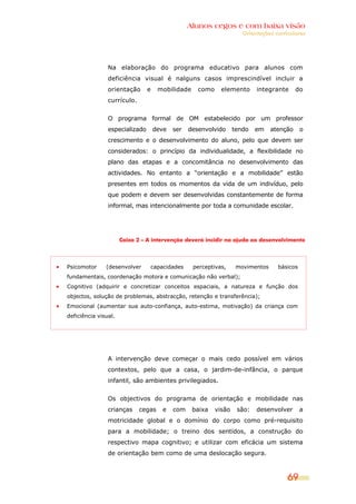 Alunos cegos e com baixa visão
OOrriieennttaaççõõeess ccuurrrriiccuullaarreess
69
Na elaboração do programa educativo para alunos com
deficiência visual é nalguns casos imprescindível incluir a
orientação e mobilidade como elemento integrante do
currículo.
O programa formal de OM estabelecido por um professor
especializado deve ser desenvolvido tendo em atenção o
crescimento e o desenvolvimento do aluno, pelo que devem ser
considerados: o princípio da individualidade, a flexibilidade no
plano das etapas e a concomitância no desenvolvimento das
actividades. No entanto a “orientação e a mobilidade” estão
presentes em todos os momentos da vida de um indivíduo, pelo
que podem e devem ser desenvolvidas constantemente de forma
informal, mas intencionalmente por toda a comunidade escolar.
Caixa 2 – A intervenção deverá incidir na ajuda ao desenvolvimento
Psicomotor (desenvolver capacidades perceptivas, movimentos básicos
fundamentais, coordenação motora e comunicação não verbal);
Cognitivo (adquirir e concretizar conceitos espaciais, a natureza e função dos
objectos, solução de problemas, abstracção, retenção e transferência);
Emocional (aumentar sua auto-confiança, auto-estima, motivação) da criança com
deficiência visual.
A intervenção deve começar o mais cedo possível em vários
contextos, pelo que a casa, o jardim-de-infância, o parque
infantil, são ambientes privilegiados.
Os objectivos do programa de orientação e mobilidade nas
crianças cegas e com baixa visão são: desenvolver a
motricidade global e o domínio do corpo como pré-requisito
para a mobilidade; o treino dos sentidos, a construção do
respectivo mapa cognitivo; e utilizar com eficácia um sistema
de orientação bem como de uma deslocação segura.
 