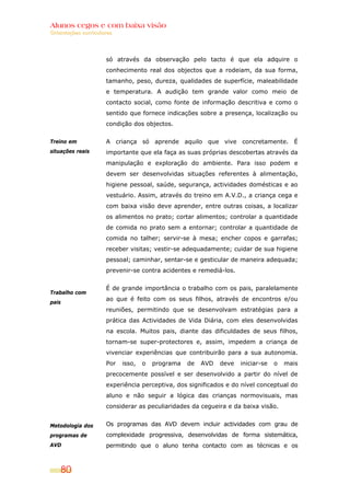 Alunos cegos e com baixa visão
OOrriieennttaaççõõeess ccuurrrriiccuullaarreess
80
Treino em
situações reais
Trabalho com
pais
Metodologia dos
programas de
AVD
só através da observação pelo tacto é que ela adquire o
conhecimento real dos objectos que a rodeiam, da sua forma,
tamanho, peso, dureza, qualidades de superfície, maleabilidade
e temperatura. A audição tem grande valor como meio de
contacto social, como fonte de informação descritiva e como o
sentido que fornece indicações sobre a presença, localização ou
condição dos objectos.
A criança só aprende aquilo que vive concretamente. É
importante que ela faça as suas próprias descobertas através da
manipulação e exploração do ambiente. Para isso podem e
devem ser desenvolvidas situações referentes à alimentação,
higiene pessoal, saúde, segurança, actividades domésticas e ao
vestuário. Assim, através do treino em A.V.D., a criança cega e
com baixa visão deve aprender, entre outras coisas, a localizar
os alimentos no prato; cortar alimentos; controlar a quantidade
de comida no prato sem a entornar; controlar a quantidade de
comida no talher; servir-se à mesa; encher copos e garrafas;
receber visitas; vestir-se adequadamente; cuidar de sua higiene
pessoal; caminhar, sentar-se e gesticular de maneira adequada;
prevenir-se contra acidentes e remediá-los.
É de grande importância o trabalho com os pais, paralelamente
ao que é feito com os seus filhos, através de encontros e/ou
reuniões, permitindo que se desenvolvam estratégias para a
prática das Actividades de Vida Diária, com eles desenvolvidas
na escola. Muitos pais, diante das dificuldades de seus filhos,
tornam-se super-protectores e, assim, impedem a criança de
vivenciar experiências que contribuirão para a sua autonomia.
Por isso, o programa de AVD deve iniciar-se o mais
precocemente possível e ser desenvolvido a partir do nível de
experiência perceptiva, dos significados e do nível conceptual do
aluno e não seguir a lógica das crianças normovisuais, mas
considerar as peculiaridades da cegueira e da baixa visão.
Os programas das AVD devem incluir actividades com grau de
complexidade progressiva, desenvolvidas de forma sistemática,
permitindo que o aluno tenha contacto com as técnicas e os
 